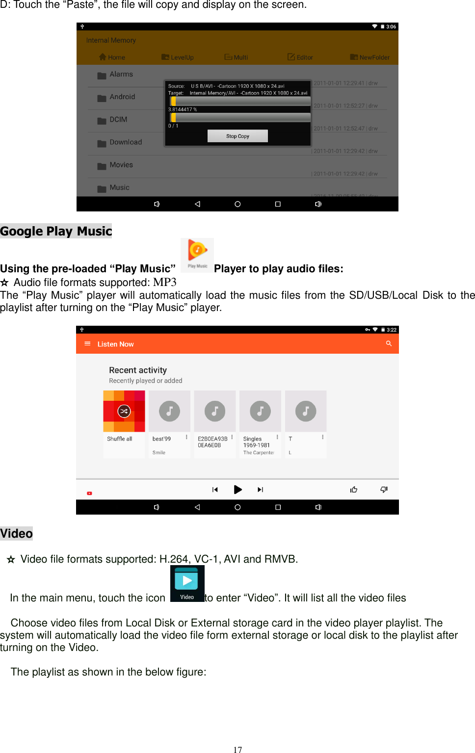  17  D: Touch the “Paste”, the file will copy and display on the screen.      Google Play Music                                                        Using the pre-loaded “Play Music”  Player to play audio files: ☆ Audio file formats supported: MP3 The “Play Music” player will automatically load the music files from the SD/USB/Local Disk to the playlist after turning on the “Play Music” player.     Video                                                                           ☆ Video file formats supported: H.264, VC-1, AVI and RMVB. In the main menu, touch the icon  to enter “Video”. It will list all the video files    Choose video files from Local Disk or External storage card in the video player playlist. The system will automatically load the video file form external storage or local disk to the playlist after turning on the Video.    The playlist as shown in the below figure:  