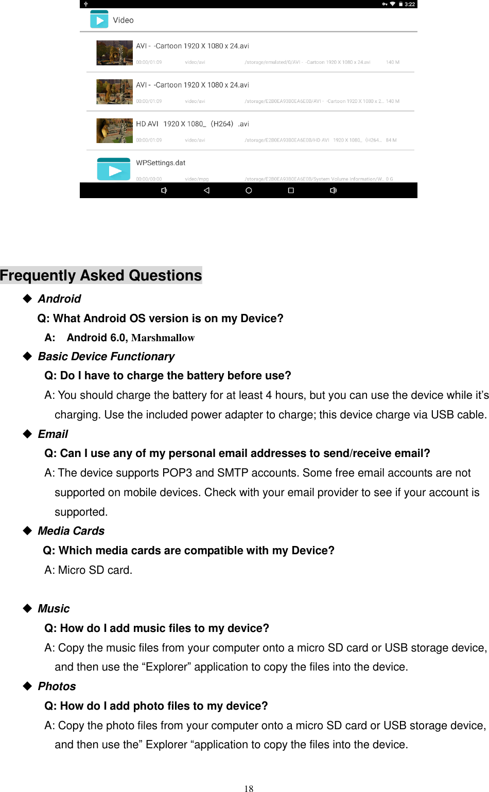  18       Frequently Asked Questions                                                 Android   Q: What Android OS version is on my Device?         A:    Android 6.0, Marshmallow    Basic Device Functionary Q: Do I have to charge the battery before use? A: You should charge the battery for at least 4 hours, but you can use the device while it’s charging. Use the included power adapter to charge; this device charge via USB cable.  Email Q: Can I use any of my personal email addresses to send/receive email? A: The device supports POP3 and SMTP accounts. Some free email accounts are not supported on mobile devices. Check with your email provider to see if your account is supported.  Media Cards       Q: Which media cards are compatible with my Device? A: Micro SD card.   Music Q: How do I add music files to my device? A: Copy the music files from your computer onto a micro SD card or USB storage device, and then use the “Explorer” application to copy the files into the device.  Photos Q: How do I add photo files to my device? A: Copy the photo files from your computer onto a micro SD card or USB storage device, and then use the” Explorer “application to copy the files into the device. 