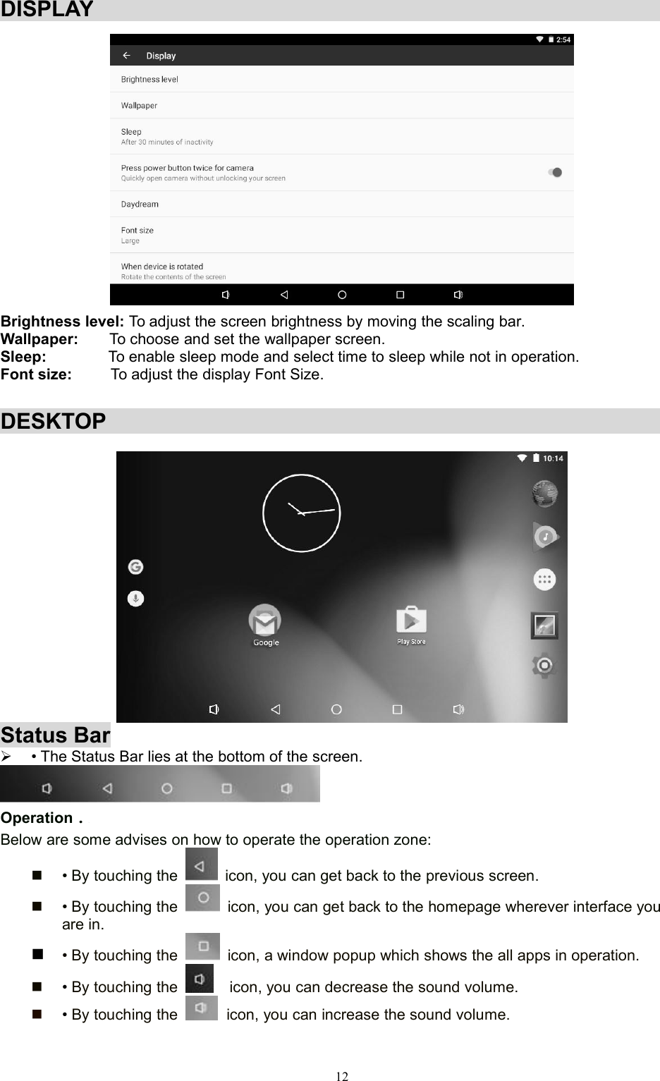12DISPLAYBrightness level: To adjust the screen brightness by moving the scaling bar.Wallpaper: To choose and set the wallpaper screen.Sleep: To enable sleep mode and select time to sleep while not in operation.Font size: To adjust the display Font Size.DESKTOPStatus Bar• The Status Bar lies at the bottom of the screen.Operation．RBelow are some advises on how to operate the operation zone:• By touching the icon, you can get back to the previous screen.• By touching the icon, you can get back to the homepage wherever interface youare in.• By touching the icon, a window popup which shows the all apps in operation.•By touching the icon, you can decrease the sound volume.•By touching the icon, you can increase the sound volume.