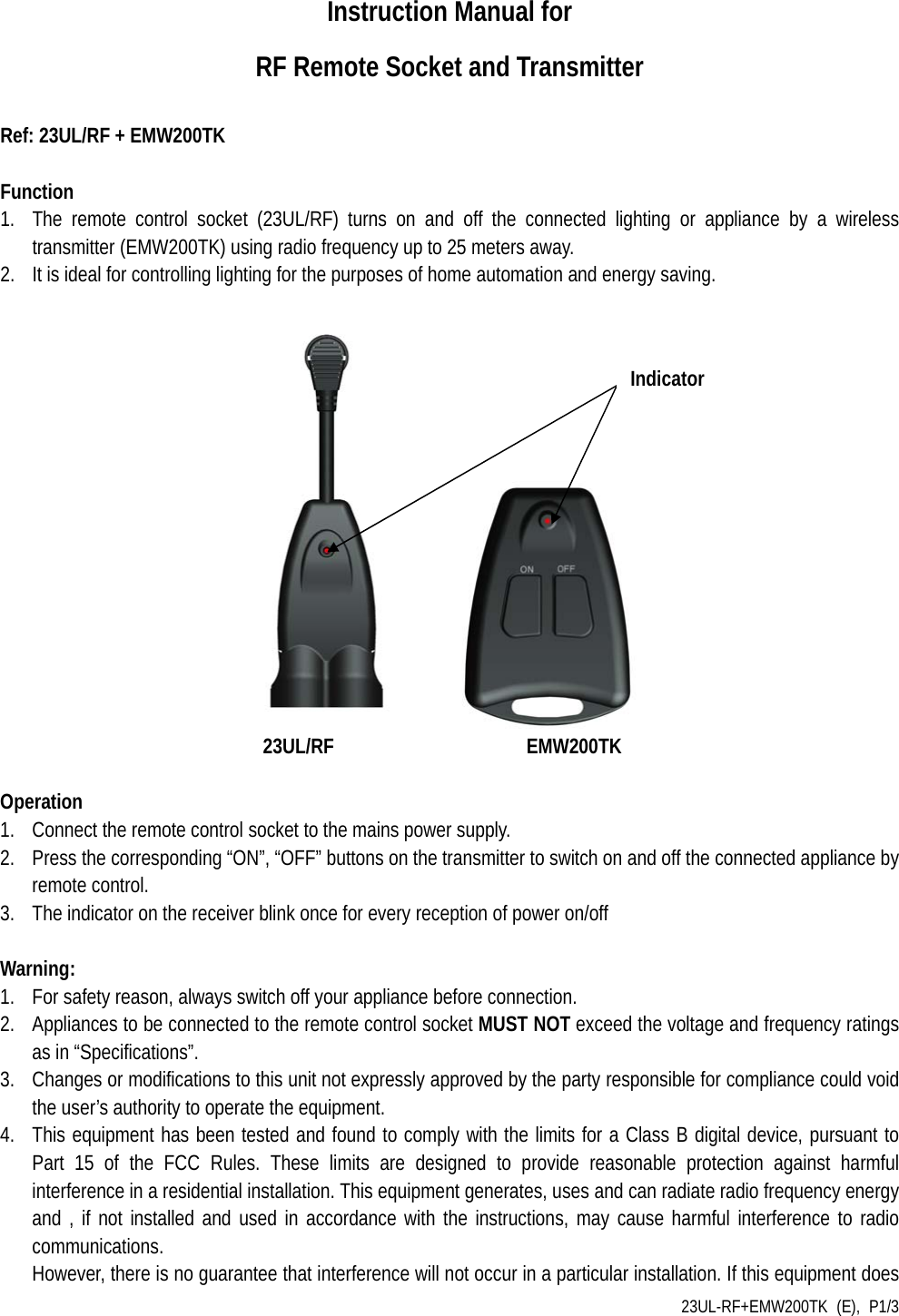 23UL-RF+EMW200TK (E), P1/3 Instruction Manual for   RF Remote Socket and Transmitter  Ref: 23UL/RF + EMW200TK  Function 1. The remote control socket (23UL/RF) turns on and off the connected lighting or appliance by a wireless transmitter (EMW200TK) using radio frequency up to 25 meters away. 2. It is ideal for controlling lighting for the purposes of home automation and energy saving.                                    23UL/RF                  EMW200TK             Operation 1. Connect the remote control socket to the mains power supply. 2. Press the corresponding “ON”, “OFF” buttons on the transmitter to switch on and off the connected appliance by remote control.   3. The indicator on the receiver blink once for every reception of power on/off    Warning: 1. For safety reason, always switch off your appliance before connection. 2. Appliances to be connected to the remote control socket MUST NOT exceed the voltage and frequency ratings as in “Specifications”. 3. Changes or modifications to this unit not expressly approved by the party responsible for compliance could void the user’s authority to operate the equipment. 4. This equipment has been tested and found to comply with the limits for a Class B digital device, pursuant to Part 15 of the FCC Rules. These limits are designed to provide reasonable protection against harmful interference in a residential installation. This equipment generates, uses and can radiate radio frequency energy and , if not installed and used in accordance with the instructions, may cause harmful interference to radio communications. However, there is no guarantee that interference will not occur in a particular installation. If this equipment does Indicator 