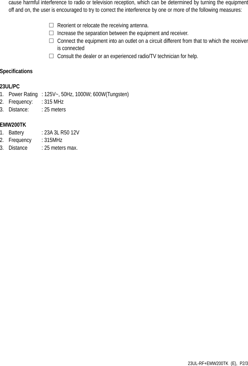 23UL-RF+EMW200TK (E), P2/3 cause harmful interference to radio or television reception, which can be determined by turning the equipment off and on, the user is encouraged to try to correct the interference by one or more of the following measures:  □ Reorient or relocate the receiving antenna. □ Increase the separation between the equipment and receiver. □ Connect the equipment into an outlet on a circuit different from that to which the receiver is connected □ Consult the dealer or an experienced radio/TV technician for help.  Specifications  23UL/PC 1. Power Rating  : 125V~, 50Hz, 1000W; 600W(Tungsten) 2. Frequency:    : 315 MHz   3. Distance:    : 25 meters    EMW200TK 1. Battery    : 23A 3L R50 12V 2. Frequency : 315MHz 3. Distance    : 25 meters max. 
