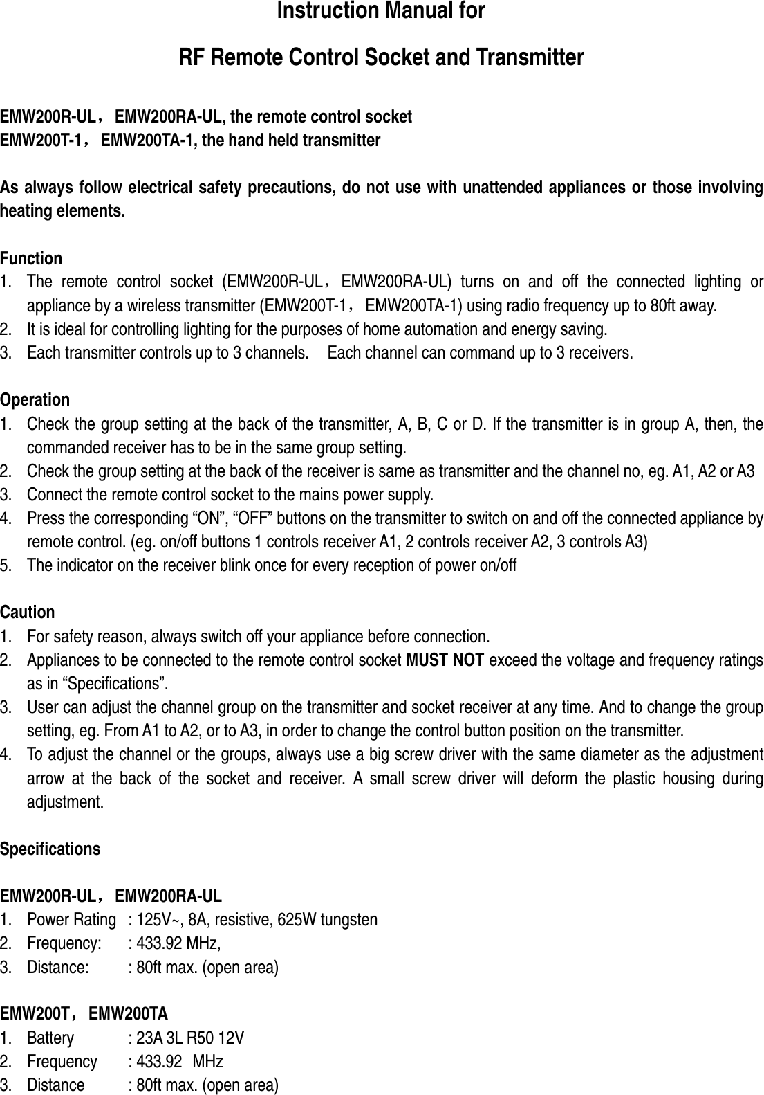 Instruction Manual for   RF Remote Control Socket and Transmitter  EMW200R-UL，，，，EMW200RA-UL, the remote control socket EMW200T-1，，，，EMW200TA-1, the hand held transmitter  As always follow electrical safety precautions, do not use with unattended appliances or those involving heating elements.  Function 1. The  remote  control  socket  (EMW200R-UL，EMW200RA-UL)  turns  on  and  off  the  connected  lighting  or appliance by a wireless transmitter (EMW200T-1，EMW200TA-1) using radio frequency up to 80ft away. 2. It is ideal for controlling lighting for the purposes of home automation and energy saving. 3. Each transmitter controls up to 3 channels.    Each channel can command up to 3 receivers.      Operation 1. Check the group setting at the back of the transmitter, A, B, C or D. If the transmitter is in group A, then, the commanded receiver has to be in the same group setting. 2. Check the group setting at the back of the receiver is same as transmitter and the channel no, eg. A1, A2 or A3   3. Connect the remote control socket to the mains power supply. 4. Press the corresponding “ON”, “OFF” buttons on the transmitter to switch on and off the connected appliance by remote control. (eg. on/off buttons 1 controls receiver A1, 2 controls receiver A2, 3 controls A3)   5. The indicator on the receiver blink once for every reception of power on/off    Caution 1. For safety reason, always switch off your appliance before connection. 2. Appliances to be connected to the remote control socket MUST NOT exceed the voltage and frequency ratings as in “Specifications”. 3. User can adjust the channel group on the transmitter and socket receiver at any time. And to change the group setting, eg. From A1 to A2, or to A3, in order to change the control button position on the transmitter.   4. To adjust the channel or the groups, always use a big screw driver with the same diameter as the adjustment arrow  at  the  back  of  the  socket  and  receiver.  A  small  screw  driver  will  deform  the  plastic  housing  during adjustment.    Specifications  EMW200R-UL，，，，EMW200RA-UL 1. Power Rating  : 125V~, 8A, resistive, 625W tungsten 2. Frequency:    : 433.92 MHz,   3. Distance:    : 80ft max. (open area)  EMW200T，，，，EMW200TA 1. Battery    : 23A 3L R50 12V 2. Frequency  : 433.92  MHz 3. Distance    : 80ft max. (open area)  