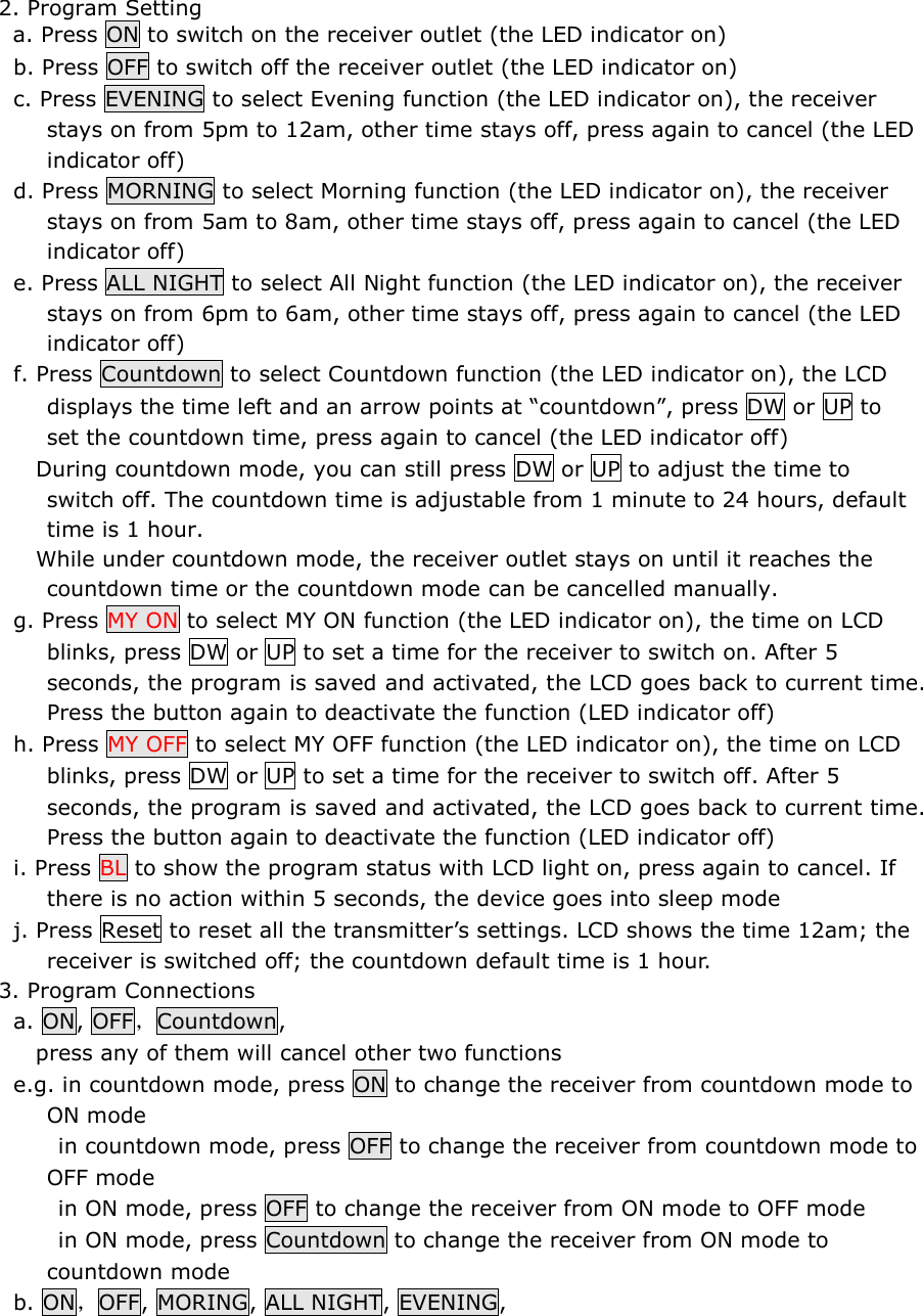 2. Program Setting   a. Press ON to switch on the receiver outlet (the LED indicator on)   b. Press OFF to switch off the receiver outlet (the LED indicator on)   c. Press EVENING to select Evening function (the LED indicator on), the receiver stays on from 5pm to 12am, other time stays off, press again to cancel (the LED indicator off)   d. Press MORNING to select Morning function (the LED indicator on), the receiver stays on from 5am to 8am, other time stays off, press again to cancel (the LED indicator off)   e. Press ALL NIGHT to select All Night function (the LED indicator on), the receiver stays on from 6pm to 6am, other time stays off, press again to cancel (the LED indicator off)   f. Press Countdown to select Countdown function (the LED indicator on), the LCD displays the time left and an arrow points at “countdown”, press DW or UP to set the countdown time, press again to cancel (the LED indicator off)      During countdown mode, you can still press DW or UP to adjust the time to switch off. The countdown time is adjustable from 1 minute to 24 hours, default time is 1 hour.       While under countdown mode, the receiver outlet stays on until it reaches the countdown time or the countdown mode can be cancelled manually.    g. Press MY ON to select MY ON function (the LED indicator on), the time on LCD blinks, press DW or UP to set a time for the receiver to switch on. After 5 seconds, the program is saved and activated, the LCD goes back to current time. Press the button again to deactivate the function (LED indicator off)   h. Press MY OFF to select MY OFF function (the LED indicator on), the time on LCD blinks, press DW or UP to set a time for the receiver to switch off. After 5 seconds, the program is saved and activated, the LCD goes back to current time. Press the button again to deactivate the function (LED indicator off)   i. Press BL to show the program status with LCD light on, press again to cancel. If there is no action within 5 seconds, the device goes into sleep mode   j. Press Reset to reset all the transmitter’s settings. LCD shows the time 12am; the receiver is switched off; the countdown default time is 1 hour. 3. Program Connections   a. ON, OFF，Countdown,       press any of them will cancel other two functions   e.g. in countdown mode, press ON to change the receiver from countdown mode to ON mode         in countdown mode, press OFF to change the receiver from countdown mode to OFF mode         in ON mode, press OFF to change the receiver from ON mode to OFF mode         in ON mode, press Countdown to change the receiver from ON mode to countdown mode   b. ON，OFF, MORING, ALL NIGHT, EVENING,  