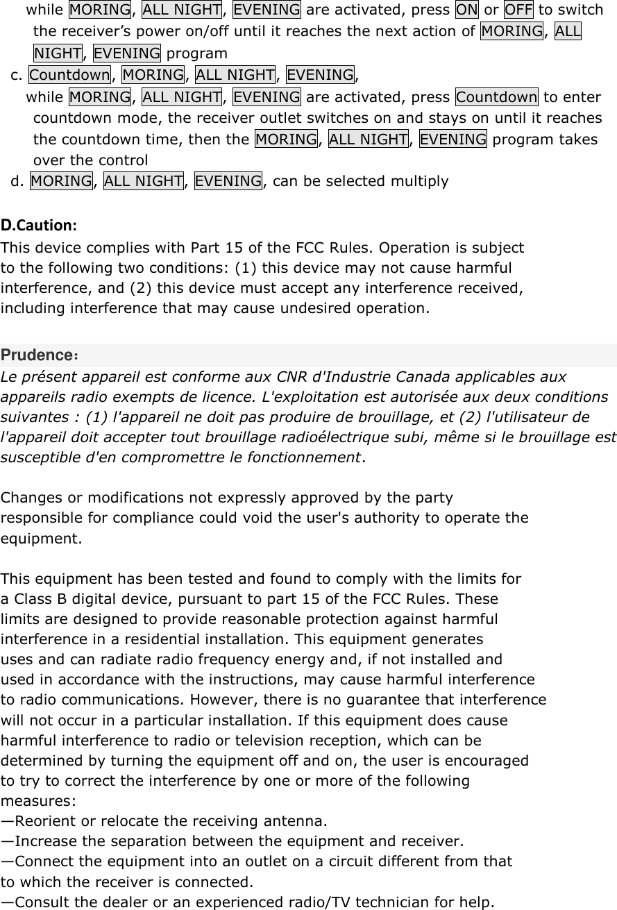      while MORING, ALL NIGHT, EVENING are activated, press ON or OFF to switch the receiver’s power on/off until it reaches the next action of MORING, ALL NIGHT, EVENING program   c. Countdown, MORING, ALL NIGHT, EVENING,       while MORING, ALL NIGHT, EVENING are activated, press Countdown to enter countdown mode, the receiver outlet switches on and stays on until it reaches the countdown time, then the MORING, ALL NIGHT, EVENING program takes over the control   d. MORING, ALL NIGHT, EVENING, can be selected multiply  D.Caution: This device complies with Part 15 of the FCC Rules. Operation is subject  to the following two conditions: (1) this device may not cause harmful  interference, and (2) this device must accept any interference received,  including interference that may cause undesired operation.  Prudence： Le présent appareil est conforme aux CNR d&apos;Industrie Canada applicables aux  appareils radio exempts de licence. L&apos;exploitation est autorisée aux deux conditions  suivantes : (1) l&apos;appareil ne doit pas produire de brouillage, et (2) l&apos;utilisateur de  l&apos;appareil doit accepter tout brouillage radioélectrique subi, même si le brouillage est  susceptible d&apos;en compromettre le fonctionnement.   Changes or modifications not expressly approved by the party  responsible for compliance could void the user&apos;s authority to operate the  equipment.  This equipment has been tested and found to comply with the limits for  a Class B digital device, pursuant to part 15 of the FCC Rules. These  limits are designed to provide reasonable protection against harmful  interference in a residential installation. This equipment generates  uses and can radiate radio frequency energy and, if not installed and  used in accordance with the instructions, may cause harmful interference  to radio communications. However, there is no guarantee that interference  will not occur in a particular installation. If this equipment does cause  harmful interference to radio or television reception, which can be  determined by turning the equipment off and on, the user is encouraged  to try to correct the interference by one or more of the following  measures: —Reorient or relocate the receiving antenna. —Increase the separation between the equipment and receiver. —Connect the equipment into an outlet on a circuit different from that  to which the receiver is connected. —Consult the dealer or an experienced radio/TV technician for help.  