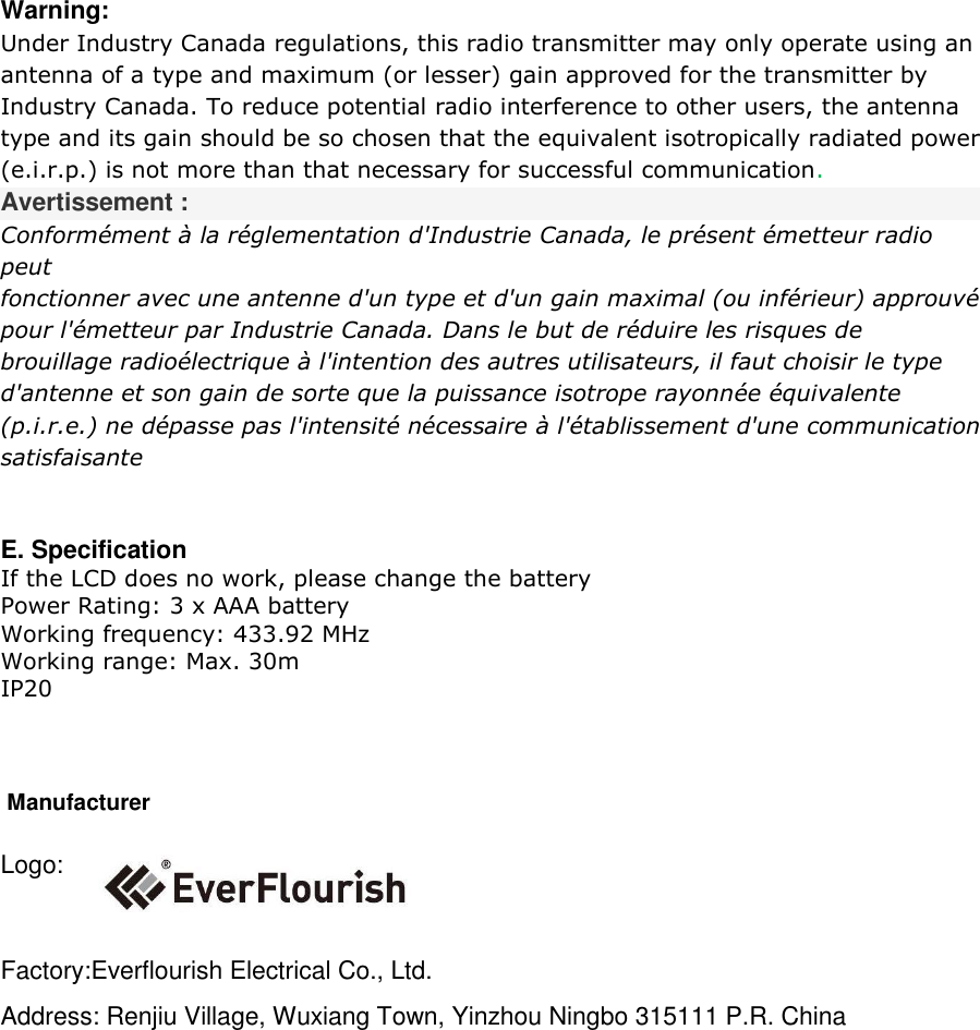 Warning: Under Industry Canada regulations, this radio transmitter may only operate using an  antenna of a type and maximum (or lesser) gain approved for the transmitter by  Industry Canada. To reduce potential radio interference to other users, the antenna  type and its gain should be so chosen that the equivalent isotropically radiated power  (e.i.r.p.) is not more than that necessary for successful communication.  Avertissement : Conformément à la réglementation d&apos;Industrie Canada, le présent émetteur radio peut fonctionner avec une antenne d&apos;un type et d&apos;un gain maximal (ou inférieur) approuvé  pour l&apos;émetteur par Industrie Canada. Dans le but de réduire les risques de  brouillage radioélectrique à l&apos;intention des autres utilisateurs, il faut choisir le type  d&apos;antenne et son gain de sorte que la puissance isotrope rayonnée équivalente  (p.i.r.e.) ne dépasse pas l&apos;intensité nécessaire à l&apos;établissement d&apos;une communication  satisfaisante  E. Specification If the LCD does no work, please change the battery Power Rating: 3 x AAA battery Working frequency: 433.92 MHz Working range: Max. 30m  IP20        Manufacturer Logo:  Factory:Everflourish Electrical Co., Ltd. Address: Renjiu Village, Wuxiang Town, Yinzhou Ningbo 315111 P.R. China    