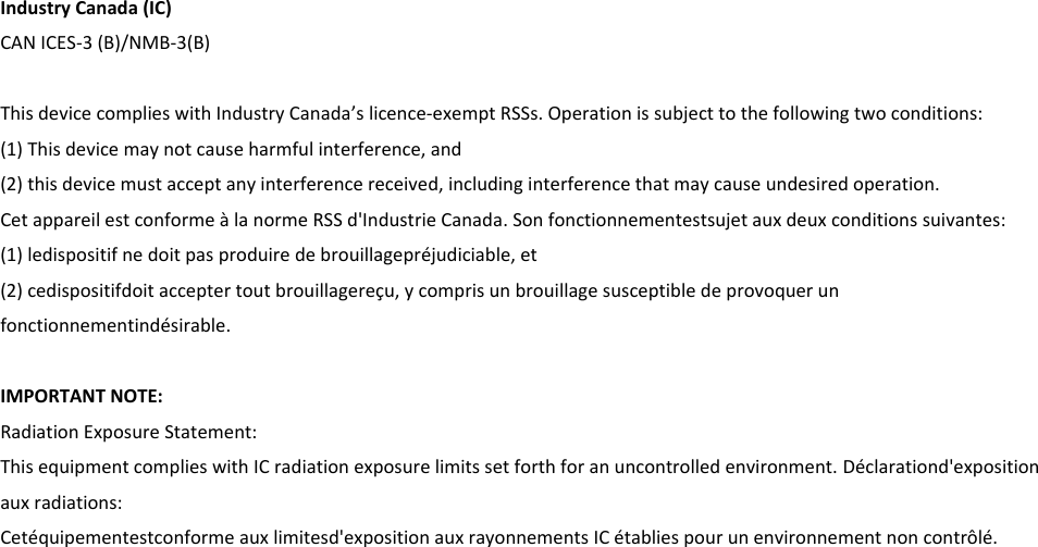 Industry Canada (IC) CAN ICES-3 (B)/NMB-3(B)  This device complies with Industry Canada’s licence-exempt RSSs. Operation is subject to the following two conditions: (1) This device may not cause harmful interference, and (2) this device must accept any interference received, including interference that may cause undesired operation.     Cet appareil est conforme à la norme RSS d&apos;Industrie Canada. Son fonctionnementestsujet aux deux conditions suivantes: (1) ledispositif ne doit pas produire de brouillagepréjudiciable, et (2) cedispositifdoit accepter tout brouillagereçu, y compris un brouillage susceptible de provoquer un fonctionnementindésirable.    IMPORTANT NOTE:   Radiation Exposure Statement: This equipment complies with IC radiation exposure limits set forth for an uncontrolled environment. Déclarationd&apos;exposition aux radiations: Cetéquipementestconforme aux limitesd&apos;exposition aux rayonnements IC établies pour un environnement non contrôlé.     