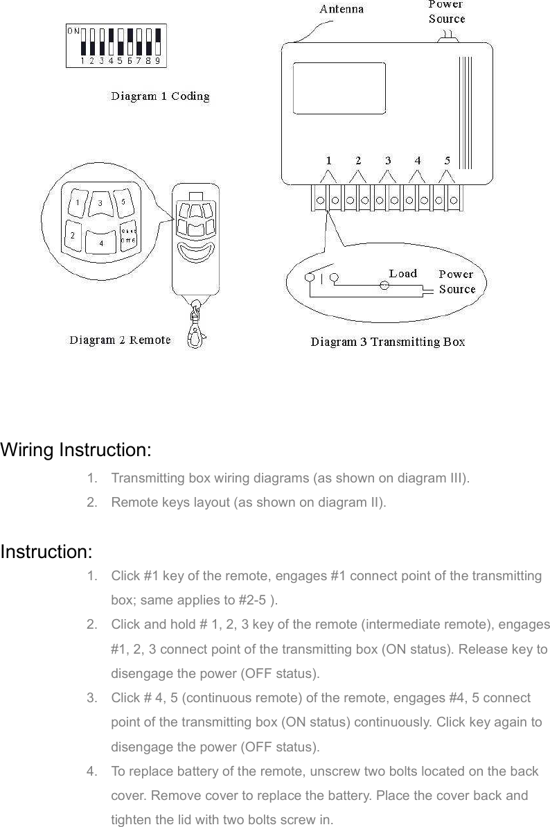   Wiring Instruction: 1.  Transmitting box wiring diagrams (as shown on diagram III). 2.  Remote keys layout (as shown on diagram II).  Instruction: 1.  Click #1 key of the remote, engages #1 connect point of the transmitting box; same applies to #2-5 ). 2.  Click and hold # 1, 2, 3 key of the remote (intermediate remote), engages #1, 2, 3 connect point of the transmitting box (ON status). Release key to disengage the power (OFF status). 3.  Click # 4, 5 (continuous remote) of the remote, engages #4, 5 connect point of the transmitting box (ON status) continuously. Click key again to disengage the power (OFF status). 4.  To replace battery of the remote, unscrew two bolts located on the back cover. Remove cover to replace the battery. Place the cover back and tighten the lid with two bolts screw in.     