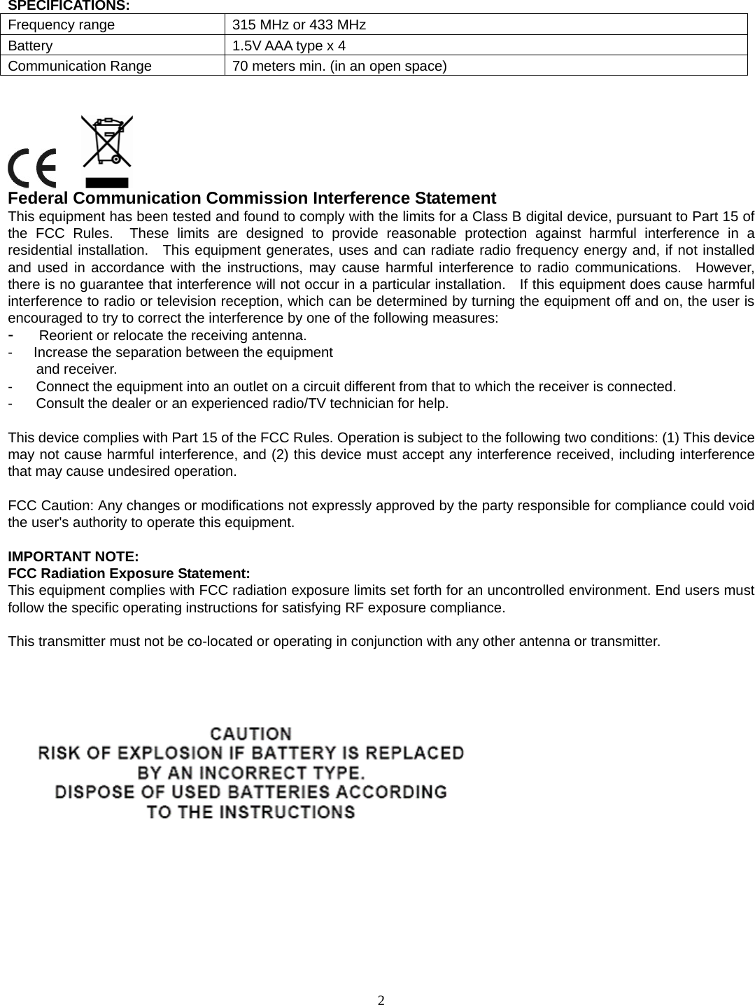 2 SPECIFICATIONS: Frequency range  315 MHz or 433 MHz Battery  1.5V AAA type x 4 Communication Range  70 meters min. (in an open space)        Federal Communication Commission Interference Statement This equipment has been tested and found to comply with the limits for a Class B digital device, pursuant to Part 15 of the FCC Rules.  These limits are designed to provide reasonable protection against harmful interference in a residential installation.  This equipment generates, uses and can radiate radio frequency energy and, if not installed and used in accordance with the instructions, may cause harmful interference to radio communications.  However, there is no guarantee that interference will not occur in a particular installation.    If this equipment does cause harmful interference to radio or television reception, which can be determined by turning the equipment off and on, the user is encouraged to try to correct the interference by one of the following measures: -   Reorient or relocate the receiving antenna. -      Increase the separation between the equipment and receiver. -  Connect the equipment into an outlet on a circuit different from that to which the receiver is connected. -  Consult the dealer or an experienced radio/TV technician for help.  This device complies with Part 15 of the FCC Rules. Operation is subject to the following two conditions: (1) This device may not cause harmful interference, and (2) this device must accept any interference received, including interference that may cause undesired operation.  FCC Caution: Any changes or modifications not expressly approved by the party responsible for compliance could void the user&apos;s authority to operate this equipment.  IMPORTANT NOTE: FCC Radiation Exposure Statement: This equipment complies with FCC radiation exposure limits set forth for an uncontrolled environment. End users must follow the specific operating instructions for satisfying RF exposure compliance.  This transmitter must not be co-located or operating in conjunction with any other antenna or transmitter.     