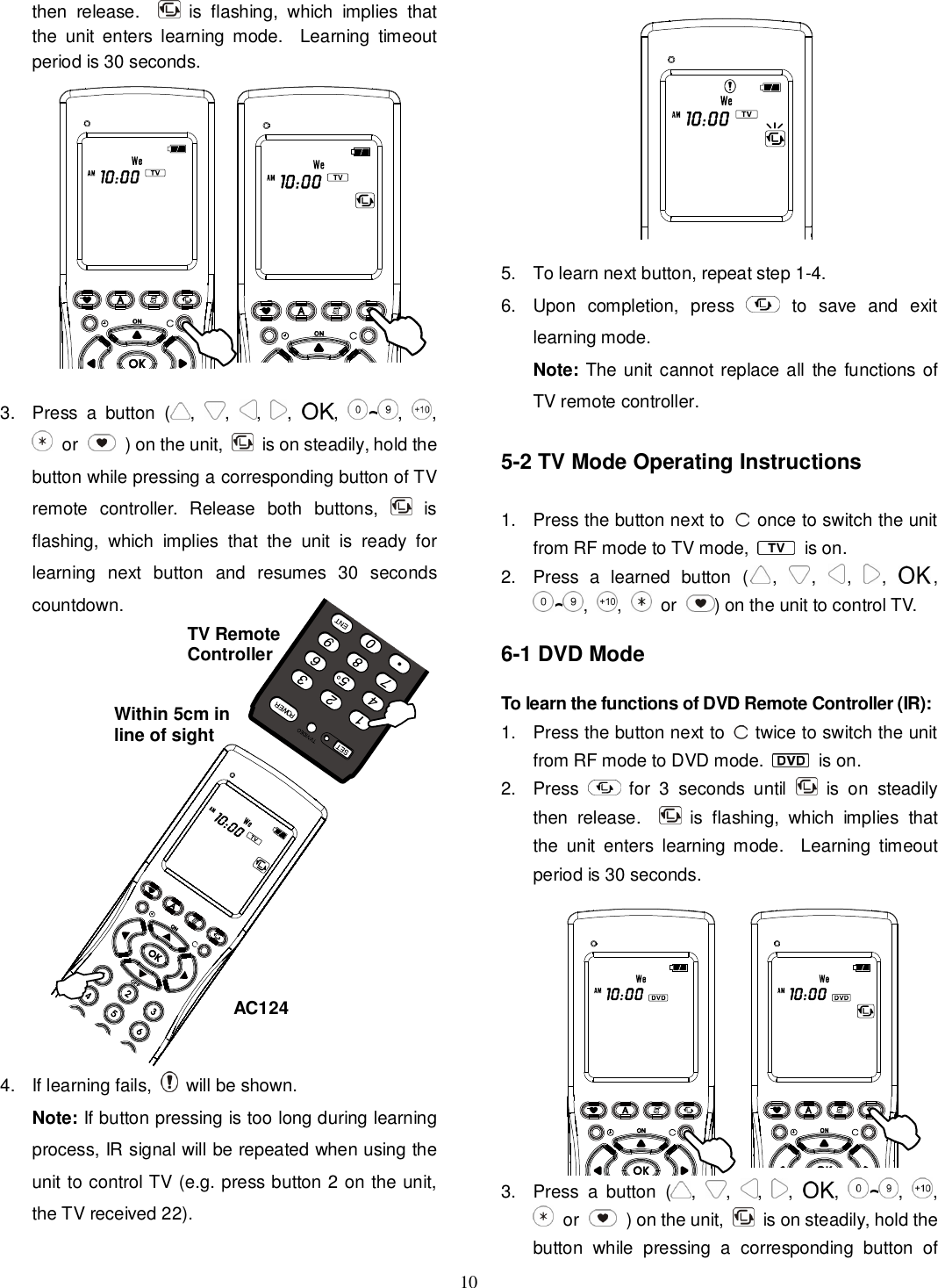 10 then  release.      is  flashing,  which  implies  that the  unit  enters  learning  mode.    Learning  timeout period is 30 seconds.           3.  Press  a  button  ( , , , , ,  ~,  ,  or    ) on the unit,    is on steadily, hold the button while pressing a corresponding button of TV remote  controller.  Release  both  buttons,    is flashing,  which  implies  that  the  unit  is  ready  for learning  next  button  and  resumes  30  seconds countdown.               4.  If learning fails,    will be shown. Note: If button pressing is too long during learning process, IR signal will be repeated when using the unit to control TV (e.g. press button 2 on the unit, the TV received 22).              5.  To learn next button, repeat step 1-4. 6.  Upon  completion,  press   to  save  and  exit learning mode. Note: The unit cannot replace all the  functions of TV remote controller.  5-2 TV Mode Operating Instructions  1.  Press the button next to   once to switch the unit from RF mode to TV mode,   is on. 2.  Press  a  learned  button  ( , , , , , ~,  ,   or ) on the unit to control TV.  6-1 DVD Mode  To learn the functions of DVD Remote Controller (IR): 1.  Press the button next to    twice to switch the unit from RF mode to DVD mode.   is on. 2.  Press    for  3  seconds  until    is  on  steadily then  release.      is  flashing,  which  implies  that the  unit  enters  learning  mode.    Learning  timeout period is 30 seconds.          3.  Press  a  button  ( , , , , ,  ~,  ,  or    ) on the unit,    is on steadily, hold the button  while  pressing  a  corresponding  button  of AC124 TV Remote Controller Within 5cm in line of sight 