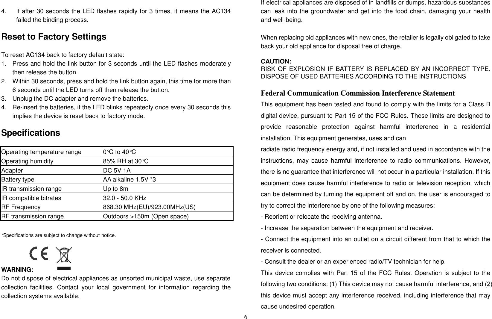 6  4.  If after 30 seconds the LED flashes rapidly for 3 times, it means the AC134 failed the binding process.  Reset to Factory Settings  To reset AC134 back to factory default state: 1.  Press and hold the link button for 3 seconds until the LED flashes moderately then release the button. 2.  Within 30 seconds, press and hold the link button again, this time for more than 6 seconds until the LED turns off then release the button. 3.  Unplug the DC adapter and remove the batteries. 4.  Re-insert the batteries, if the LED blinks repeatedly once every 30 seconds this implies the device is reset back to factory mode.  Specifications  Operating temperature range 0°C to 40°C Operating humidity 85% RH at 30°C Adapter   DC 5V 1A Battery type AA alkaline 1.5V *3   IR transmission range Up to 8m IR compatible bitrates 32.0 - 50.0 KHz RF Frequency 868.30 MHz(EU)/923.00MHz(US) RF transmission range Outdoors &gt;150m (Open space)  *Specifications are subject to change without notice.                                             WARNING: Do not dispose of electrical appliances as unsorted municipal waste, use separate collection  facilities.  Contact  your  local  government  for  information  regarding  the collection systems available.  If electrical appliances are disposed of in landfills or dumps, hazardous substances can leak into the groundwater and get into the food chain, damaging your health and well-being.  When replacing old appliances with new ones, the retailer is legally obligated to take back your old appliance for disposal free of charge.  CAUTION: RISK OF EXPLOSION IF BATTERY IS REPLACED  BY AN INCORRECT TYPE. DISPOSE OF USED BATTERIES ACCORDING TO THE INSTRUCTIONS  Federal Communication Commission Interference Statement This equipment has been tested and found to comply with the limits for a Class B digital device, pursuant to Part 15 of the FCC Rules. These limits are designed to provide  reasonable  protection  against  harmful  interference  in  a  residential installation. This equipment generates, uses and can   radiate radio frequency energy and, if not installed and used in accordance with the instructions,  may  cause  harmful  interference  to  radio  communications.  However, there is no guarantee that interference will not occur in a particular installation. If this equipment does cause harmful interference to radio or television reception, which can be determined by turning the equipment off and on, the user is encouraged to try to correct the interference by one of the following measures: - Reorient or relocate the receiving antenna. - Increase the separation between the equipment and receiver. - Connect the equipment into an outlet on a circuit different from that to which the receiver is connected. - Consult the dealer or an experienced radio/TV technician for help. This device complies  with Part  15 of the FCC Rules. Operation is subject to the following two conditions: (1) This device may not cause harmful interference, and (2) this device must accept any interference received, including interference that may cause undesired operation. 