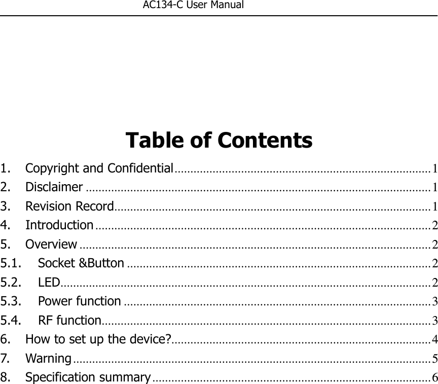                                                       AC134-C User Manual     Table of Contents 1. Copyright and Confidential ................................................................................. 1 2. Disclaimer ............................................................................................................. 1 3. Revision Record .................................................................................................... 1 4. Introduction .......................................................................................................... 2 5. Overview ............................................................................................................... 2 5.1. Socket &amp;Button ................................................................................................ 2 5.2. LED ..................................................................................................................... 2 5.3. Power function ................................................................................................. 3 5.4. RF function ........................................................................................................ 3 6. How to set up the device? .................................................................................. 4 7. Warning ................................................................................................................. 5 8. Specification summary ........................................................................................ 6 
