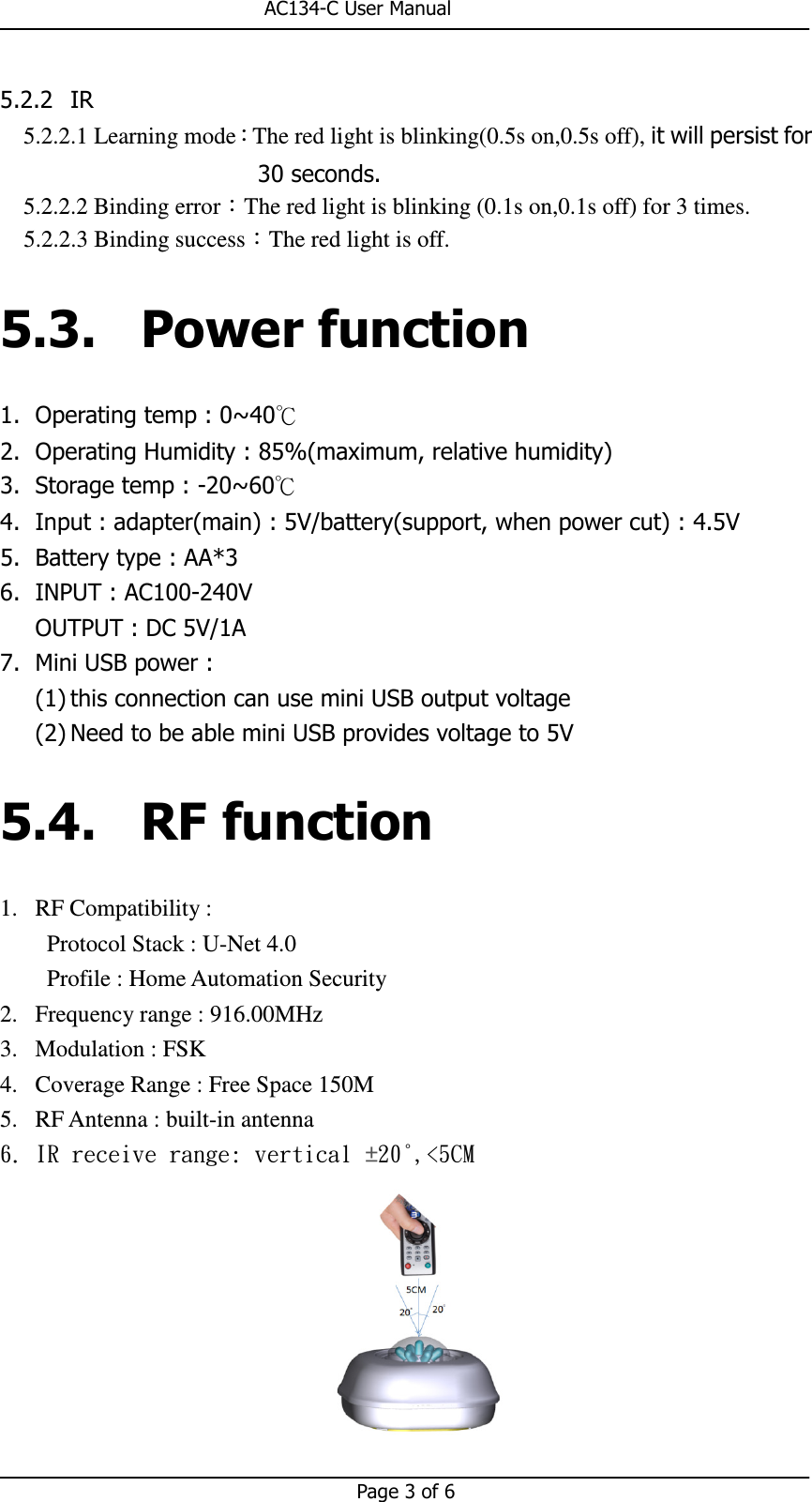                                                       AC134-C User Manual   Page 3 of 6  5.2.2 IR 5.2.2.1 Learning mode：The red light is blinking(0.5s on,0.5s off), it will persist for 30 seconds. 5.2.2.2 Binding error：The red light is blinking (0.1s on,0.1s off) for 3 times. 5.2.2.3 Binding success：The red light is off. 5.3. Power function 1. Operating temp : 0~40℃ 2. Operating Humidity : 85%(maximum, relative humidity) 3. Storage temp : -20~60℃ 4. Input : adapter(main) : 5V/battery(support, when power cut) : 4.5V 5. Battery type : AA*3 6. INPUT : AC100-240V OUTPUT : DC 5V/1A 7. Mini USB power :   (1) this connection can use mini USB output voltage (2) Need to be able mini USB provides voltage to 5V 5.4. RF function 1. RF Compatibility :   Protocol Stack : U-Net 4.0 Profile : Home Automation Security 2. Frequency range : 916.00MHz 3. Modulation : FSK 4. Coverage Range : Free Space 150M 5. RF Antenna : built-in antenna 6. IR receive range: vertical ±20°,&lt;5CM  