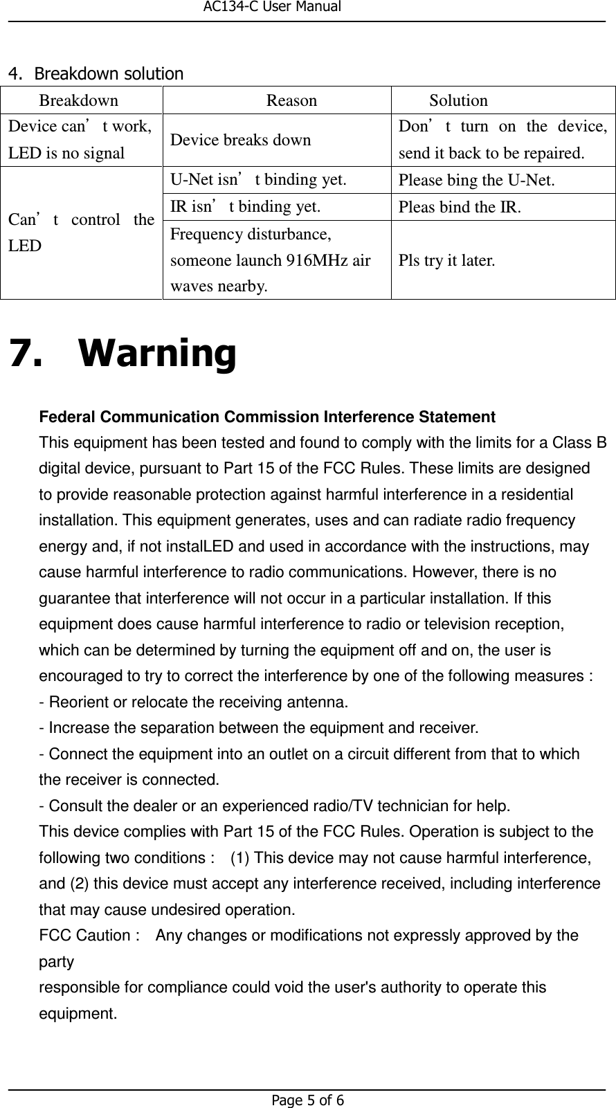                                                       AC134-C User Manual   Page 5 of 6  4. Breakdown solution Breakdown  Reason  Solution Device can’t work, LED is no signal  Device breaks down  Don’t  turn  on  the  device, send it back to be repaired. Can’t  control  the LED U-Net isn’t binding yet.  Please bing the U-Net. IR isn’t binding yet.  Pleas bind the IR. Frequency disturbance, someone launch 916MHz air waves nearby. Pls try it later. 7. Warning Federal Communication Commission Interference Statement This equipment has been tested and found to comply with the limits for a Class B digital device, pursuant to Part 15 of the FCC Rules. These limits are designed to provide reasonable protection against harmful interference in a residential installation. This equipment generates, uses and can radiate radio frequency energy and, if not instalLED and used in accordance with the instructions, may cause harmful interference to radio communications. However, there is no guarantee that interference will not occur in a particular installation. If this equipment does cause harmful interference to radio or television reception, which can be determined by turning the equipment off and on, the user is encouraged to try to correct the interference by one of the following measures :   - Reorient or relocate the receiving antenna. - Increase the separation between the equipment and receiver. - Connect the equipment into an outlet on a circuit different from that to which the receiver is connected. - Consult the dealer or an experienced radio/TV technician for help. This device complies with Part 15 of the FCC Rules. Operation is subject to the following two conditions :    (1) This device may not cause harmful interference, and (2) this device must accept any interference received, including interference that may cause undesired operation. FCC Caution :    Any changes or modifications not expressly approved by the party responsible for compliance could void the user&apos;s authority to operate this equipment.   