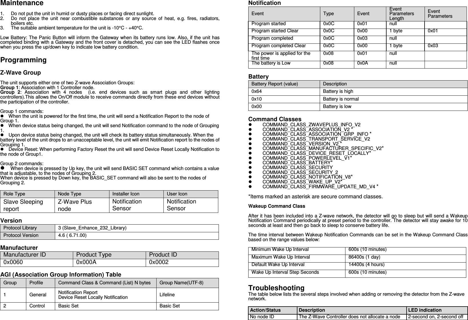 Maintenance  1.  Do not put the unit in humid or dusty places or facing direct sunlight. 2.  Do  not  place  the  unit  near  combustible  substances  or  any  source  of  heat,  e.g.  fires,  radiators, boilers etc. 3.  The suitable ambient temperature for the unit is -10°C - +40°C.  Low Battery: The Panic Button will inform the Gateway when its  battery runs low. Also, if the unit has completed binding with a Gateway and the front cover is detached, you can see the LED flashes once when you press the up/down key to indicate low battery condition.  Programming  Z-Wave Group  The unit supports either one of two Z-wave Association Groups: Group 1: Association with 1 Controller node. Group  2:  Association  with  4  nodes    (i.e.  end  devices  such  as  smart  plugs  and  other  lighting controllers).This allows the On/Off module to receive commands directly from these end devices without the participation of the controller.  Group 1 commands:  When the unit is powered for the first time, the unit will send a Notification Report to the node of Group 1.    When device status being changed, the unit will send Notification command to the node of Grouping 1.  Upon device status being changed, the unit will check its battery status simultaneously. When the battery level of the unit drops to an unacceptable level, the unit will emit Notification report to the nodes of Grouping 1.  Device Reset: When performing Factory Reset the unit will send Device Reset Locally Notification to the node of Group1.    Group 2 commands:  When device is pressed by Up key, the unit will send BASIC SET command which contains a value that is adjustable, to the nodes of Grouping 2. When device is pressed by Down key, the BASIC_SET command will also be sent to the nodes of Grouping 2.  Role Type  Node Type  Installer Icon  User Icon Slave Sleeping report Z-Wave Plus node Notification Sensor Notification Sensor  Version Protocol Library  3 (Slave_Enhance_232_Library) Protocol Version  4.6 ( 6.71.00)  Manufacturer Manufacturer ID Product Type Product ID 0x0060 0x000A 0x0002  AGI (Association Group Information) Table Group  Profile  Command Class &amp; Command (List) N bytes  Group Name(UTF-8) 1  General  Notification Report Device Reset Locally Notification  Lifeline 2  Control  Basic Set  Basic Set  Notification Event  Type  Event Event Parameters Length Event Parameters Program started 0x0C 0x01 null  Program started Clear 0x0C 0x00 1 byte 0x01 Program completed 0x0C 0x03 null  Program completed Clear 0x0C 0x00 1 byte 0x03 The power is applied for the first time  0x08 0x01 null  The battery is Low 0x08 0x0A null   Battery Battery Report (value)  Description 0x64  Battery is high 0x10  Battery is normal 0x00  Battery is low    Command Classes   COMMAND_CLASS_ZWAVEPLUS_INFO_V2   COMMAND_CLASS_ASSOCIATION_V2 *   COMMAND_CLASS_ASSOCIATION_GRP_INFO *   COMMAND_CLASS_TRANSPORT_SERVICE_V2   COMMAND_CLASS_VERSION_V2 *   COMMAND_CLASS_MANUFACTURER_SPECIFIC_V2*   COMMAND_CLASS_DEVICE_RESET_LOCALLY*   COMMAND_CLASS_POWERLEVEL_V1*   COMMAND_CLASS_BATTERY*   COMMAND_CLASS_SECURITY     COMMAND_CLASS_SECURITY_2   COMMAND_CLASS_NOTIFICATION_V8*   COMMAND_CLASS_WAKE_UP_V2*   COMMAND_CLASS_FIRMWARE_UPDATE_MD_V4 *  *Items marked an asterisk are secure command classes.  Wakeup Command Class  After it has been included into a Z-wave network, the detector will go to sleep but will send a Wakeup Notification Command periodically at preset period to the controller. The detector will stay awake for 10 seconds at least and then go back to sleep to conserve battery life.  The time interval between Wakeup Notification Commands can be set in the Wakeup Command Class based on the range values below:    Minimum Wake Up Interval 600s (10 minutes) Maximum Wake Up Interval 86400s (1 day) Default Wake Up Interval 14400s (4 hours) Wake Up Interval Step Seconds 600s (10 minutes)  Troubleshooting The table below lists the several steps involved when adding or removing the detector from the Z-wave network.  Action/Status  Description  LED indication No node ID The Z-Wave Controller does not allocate a node 2-second on, 2-second off 