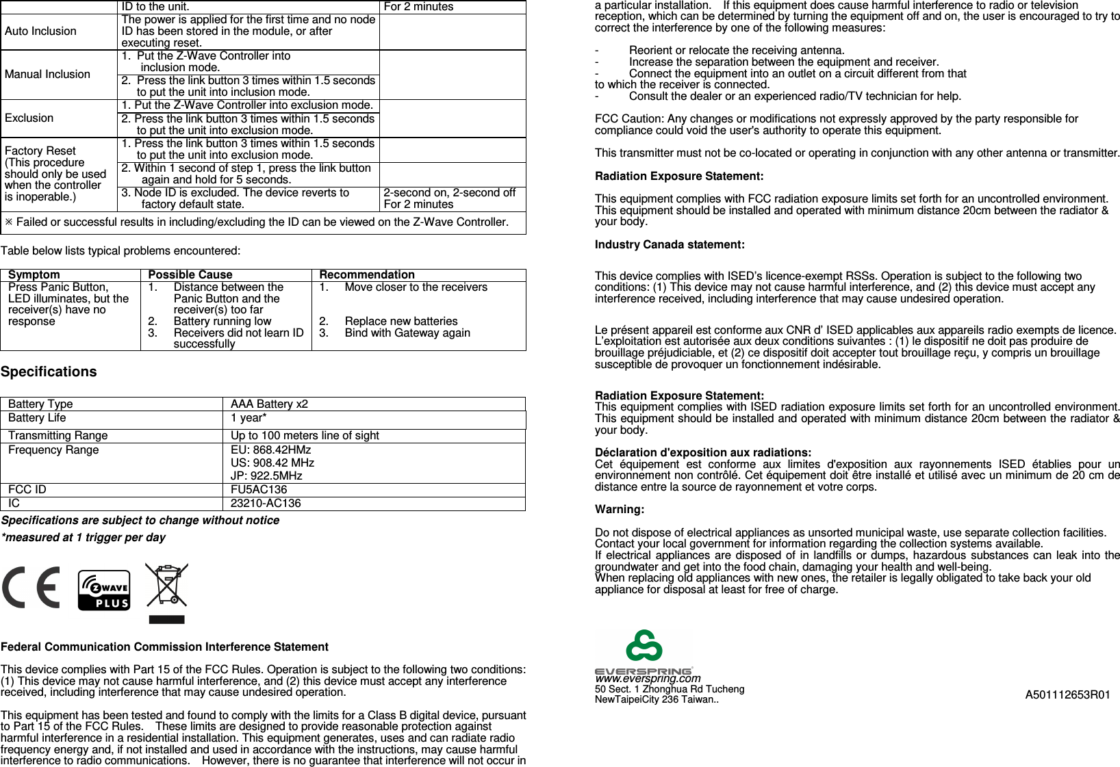 ID to the unit. For 2 minutes Auto Inclusion The power is applied for the first time and no node ID has been stored in the module, or after executing reset.  Manual Inclusion 1. Put the Z-Wave Controller into  inclusion mode.  2. Press the link button 3 times within 1.5 seconds to put the unit into inclusion mode. Exclusion 1. Put the Z-Wave Controller into exclusion mode.  2. Press the link button 3 times within 1.5 seconds to put the unit into exclusion mode. Factory Reset (This procedure should only be used when the controller is inoperable.) 1. Press the link button 3 times within 1.5 seconds to put the unit into exclusion mode.  2. Within 1 second of step 1, press the link button again and hold for 5 seconds.  3. Node ID is excluded. The device reverts to factory default state. 2-second on, 2-second off For 2 minutes  Failed or successful results in including/excluding the ID can be viewed on the Z-Wave Controller.  Table below lists typical problems encountered:  Symptom Possible Cause Recommendation Press Panic Button, LED illuminates, but the receiver(s) have no response 1. Distance between the Panic Button and the receiver(s) too far 2.  Battery running low 3.  Receivers did not learn ID successfully 1. Move closer to the receivers   2.  Replace new batteries 3.  Bind with Gateway again  Specifications  Battery Type  AAA Battery x2 Battery Life  1 year* Transmitting Range  Up to 100 meters line of sight Frequency Range  EU: 868.42HMz US: 908.42 MHz JP: 922.5MHz FCC ID  FU5AC136 IC  23210-AC136 Specifications are subject to change without notice *measured at 1 trigger per day         Federal Communication Commission Interference Statement  This device complies with Part 15 of the FCC Rules. Operation is subject to the following two conditions: (1) This device may not cause harmful interference, and (2) this device must accept any interference received, including interference that may cause undesired operation.  This equipment has been tested and found to comply with the limits for a Class B digital device, pursuant to Part 15 of the FCC Rules.    These limits are designed to provide reasonable protection against harmful interference in a residential installation. This equipment generates, uses and can radiate radio frequency energy and, if not installed and used in accordance with the instructions, may cause harmful interference to radio communications.    However, there is no guarantee that interference will not occur in a particular installation.    If this equipment does cause harmful interference to radio or television reception, which can be determined by turning the equipment off and on, the user is encouraged to try to correct the interference by one of the following measures:  -  Reorient or relocate the receiving antenna. -  Increase the separation between the equipment and receiver. -  Connect the equipment into an outlet on a circuit different from that to which the receiver is connected. -  Consult the dealer or an experienced radio/TV technician for help.  FCC Caution: Any changes or modifications not expressly approved by the party responsible for compliance could void the user&apos;s authority to operate this equipment.  This transmitter must not be co-located or operating in conjunction with any other antenna or transmitter.  Radiation Exposure Statement:  This equipment complies with FCC radiation exposure limits set forth for an uncontrolled environment. This equipment should be installed and operated with minimum distance 20cm between the radiator &amp; your body.  Industry Canada statement: This device complies with ISED’s licence-exempt RSSs. Operation is subject to the following two conditions: (1) This device may not cause harmful interference, and (2) this device must accept any interference received, including interference that may cause undesired operation. Le présent appareil est conforme aux CNR d’ ISED applicables aux appareils radio exempts de licence. L’exploitation est autorisée aux deux conditions suivantes : (1) le dispositif ne doit pas produire de brouillage préjudiciable, et (2) ce dispositif doit accepter tout brouillage reçu, y compris un brouillage susceptible de provoquer un fonctionnement indésirable.   Radiation Exposure Statement: This equipment complies with ISED radiation exposure limits set forth for an uncontrolled environment. This equipment should be installed and operated with minimum distance 20cm between the radiator &amp; your body.  Déclaration d&apos;exposition aux radiations: Cet  équipement  est  conforme  aux  limites  d&apos;exposition  aux  rayonnements  ISED  établies  pour  un environnement non contrôlé. Cet équipement doit être installé et utilisé avec un minimum de 20 cm de distance entre la source de rayonnement et votre corps.  Warning:  Do not dispose of electrical appliances as unsorted municipal waste, use separate collection facilities.   Contact your local government for information regarding the collection systems available. If  electrical appliances are disposed of in landfills  or dumps, hazardous substances can leak  into the groundwater and get into the food chain, damaging your health and well-being. When replacing old appliances with new ones, the retailer is legally obligated to take back your old appliance for disposal at least for free of charge.       www.everspring.com 50 Sect. 1 Zhonghua Rd Tucheng   NewTaipeiCity 236 Taiwan.. A501112653R01 