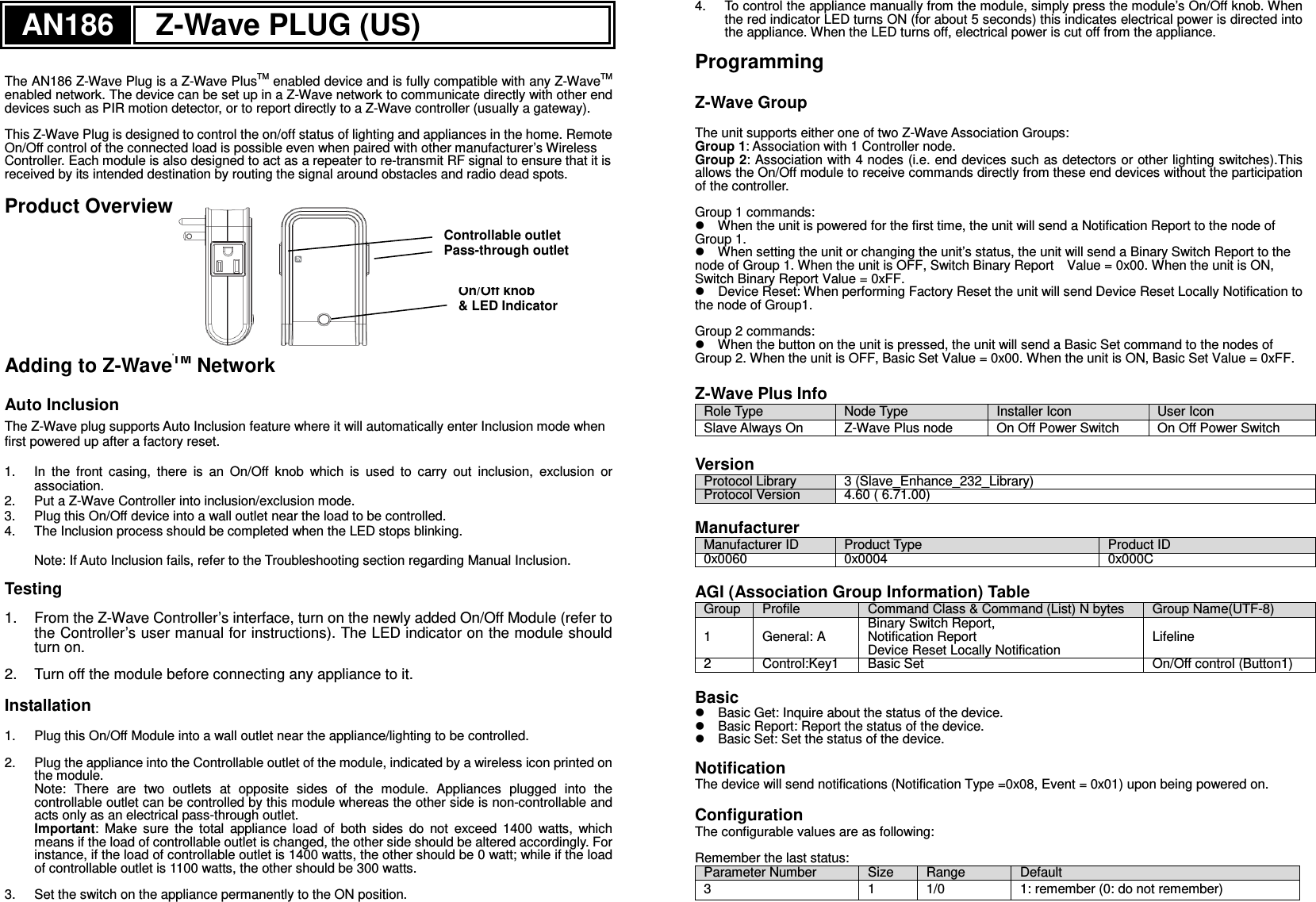 AN186 Z-Wave PLUG (US)   The AN186 Z-Wave Plug is a Z-Wave PlusTM enabled device and is fully compatible with any Z-WaveTM enabled network. The device can be set up in a Z-Wave network to communicate directly with other end devices such as PIR motion detector, or to report directly to a Z-Wave controller (usually a gateway).  This Z-Wave Plug is designed to control the on/off status of lighting and appliances in the home. Remote On/Off control of the connected load is possible even when paired with other manufacturer’s Wireless Controller. Each module is also designed to act as a repeater to re-transmit RF signal to ensure that it is received by its intended destination by routing the signal around obstacles and radio dead spots.  Product Overview        Adding to Z-WaveTM Network  Auto Inclusion The Z-Wave plug supports Auto Inclusion feature where it will automatically enter Inclusion mode when first powered up after a factory reset.  1.  In  the  front  casing,  there  is  an  On/Off  knob  which  is  used  to  carry  out  inclusion,  exclusion  or association. 2.  Put a Z-Wave Controller into inclusion/exclusion mode. 3.  Plug this On/Off device into a wall outlet near the load to be controlled. 4.  The Inclusion process should be completed when the LED stops blinking.  Note: If Auto Inclusion fails, refer to the Troubleshooting section regarding Manual Inclusion.  Testing  1.  From the Z-Wave Controller’s interface, turn on the newly added On/Off Module (refer to the Controller’s user manual for instructions). The LED indicator on the module should turn on.  2.  Turn off the module before connecting any appliance to it.  Installation  1.  Plug this On/Off Module into a wall outlet near the appliance/lighting to be controlled.  2.  Plug the appliance into the Controllable outlet of the module, indicated by a wireless icon printed on the module. Note:  There  are  two  outlets  at  opposite  sides  of  the  module.  Appliances  plugged  into  the controllable outlet can be controlled by this module whereas the other side is non-controllable and acts only as an electrical pass-through outlet. Important:  Make  sure  the  total  appliance  load  of  both  sides  do  not  exceed  1400  watts,  which means if the load of controllable outlet is changed, the other side should be altered accordingly. For instance, if the load of controllable outlet is 1400 watts, the other should be 0 watt; while if the load of controllable outlet is 1100 watts, the other should be 300 watts.    3.  Set the switch on the appliance permanently to the ON position. 4.  To control the appliance manually from the module, simply press the module’s On/Off knob. When the red indicator LED turns ON (for about 5 seconds) this indicates electrical power is directed into the appliance. When the LED turns off, electrical power is cut off from the appliance.  Programming  Z-Wave Group  The unit supports either one of two Z-Wave Association Groups: Group 1: Association with 1 Controller node. Group 2: Association with 4 nodes (i.e. end devices such as detectors or other lighting switches).This allows the On/Off module to receive commands directly from these end devices without the participation of the controller.  Group 1 commands:  When the unit is powered for the first time, the unit will send a Notification Report to the node of Group 1.    When setting the unit or changing the unit’s status, the unit will send a Binary Switch Report to the node of Group 1. When the unit is OFF, Switch Binary Report    Value = 0x00. When the unit is ON, Switch Binary Report Value = 0xFF.  Device Reset: When performing Factory Reset the unit will send Device Reset Locally Notification to the node of Group1.    Group 2 commands:  When the button on the unit is pressed, the unit will send a Basic Set command to the nodes of Group 2. When the unit is OFF, Basic Set Value = 0x00. When the unit is ON, Basic Set Value = 0xFF.    Z-Wave Plus Info Role Type  Node Type  Installer Icon  User Icon Slave Always On  Z-Wave Plus node  On Off Power Switch  On Off Power Switch  Version Protocol Library 3 (Slave_Enhance_232_Library) Protocol Version 4.60 ( 6.71.00)  Manufacturer Manufacturer ID Product Type Product ID 0x0060 0x0004 0x000C  AGI (Association Group Information) Table Group Profile Command Class &amp; Command (List) N bytes Group Name(UTF-8) 1  General: A   Binary Switch Report, Notification Report Device Reset Locally Notification Lifeline 2 Control:Key1  Basic Set On/Off control (Button1)   Basic    Basic Get: Inquire about the status of the device.  Basic Report: Report the status of the device.    Basic Set: Set the status of the device.    Notification   The device will send notifications (Notification Type =0x08, Event = 0x01) upon being powered on.    Configuration   The configurable values are as following:  Remember the last status: Parameter Number  Size  Range  Default  3  1  1/0  1: remember (0: do not remember)   On/Off knob &amp; LED Indicator Controllable outlet Pass-through outlet 