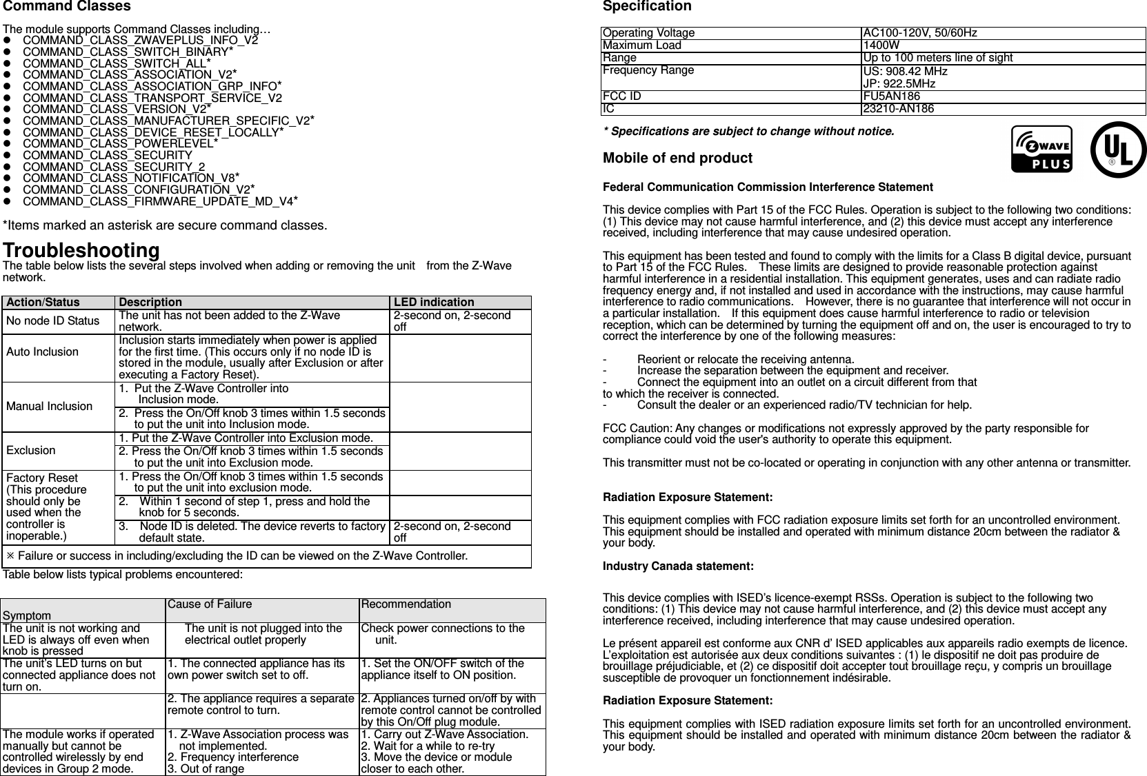 Command Classes  The module supports Command Classes including…   COMMAND_CLASS_ZWAVEPLUS_INFO_V2   COMMAND_CLASS_SWITCH_BINARY*   COMMAND_CLASS_SWITCH_ALL*   COMMAND_CLASS_ASSOCIATION_V2*   COMMAND_CLASS_ASSOCIATION_GRP_INFO*   COMMAND_CLASS_TRANSPORT_SERVICE_V2   COMMAND_CLASS_VERSION_V2*   COMMAND_CLASS_MANUFACTURER_SPECIFIC_V2*   COMMAND_CLASS_DEVICE_RESET_LOCALLY*   COMMAND_CLASS_POWERLEVEL*   COMMAND_CLASS_SECURITY   COMMAND_CLASS_SECURITY_2   COMMAND_CLASS_NOTIFICATION_V8*   COMMAND_CLASS_CONFIGURATION_V2*   COMMAND_CLASS_FIRMWARE_UPDATE_MD_V4*  *Items marked an asterisk are secure command classes.  Troubleshooting The table below lists the several steps involved when adding or removing the unit    from the Z-Wave network.  Action/Status Description LED indication No node ID Status The unit has not been added to the Z-Wave network.  2-second on, 2-second off Auto Inclusion  Inclusion starts immediately when power is applied for the first time. (This occurs only if no node ID is stored in the module, usually after Exclusion or after executing a Factory Reset).  Manual Inclusion 1. Put the Z-Wave Controller into  Inclusion mode.  2. Press the On/Off knob 3 times within 1.5 seconds to put the unit into Inclusion mode. Exclusion 1. Put the Z-Wave Controller into Exclusion mode.  2. Press the On/Off knob 3 times within 1.5 seconds to put the unit into Exclusion mode. Factory Reset (This procedure should only be used when the controller is inoperable.) 1. Press the On/Off knob 3 times within 1.5 seconds to put the unit into exclusion mode.  2.    Within 1 second of step 1, press and hold the knob for 5 seconds.  3.   Node ID is deleted. The device reverts to factory default state. 2-second on, 2-second off  Failure or success in including/excluding the ID can be viewed on the Z-Wave Controller. Table below lists typical problems encountered:   Symptom Cause of Failure Recommendation The unit is not working and LED is always off even when knob is pressed The unit is not plugged into the electrical outlet properly Check power connections to the unit. The unit’s LED turns on but connected appliance does not turn on. 1. The connected appliance has its own power switch set to off. 1. Set the ON/OFF switch of the appliance itself to ON position.  2. The appliance requires a separate remote control to turn. 2. Appliances turned on/off by with remote control cannot be controlled by this On/Off plug module. The module works if operated manually but cannot be controlled wirelessly by end devices in Group 2 mode. 1. Z-Wave Association process was not implemented. 2. Frequency interference 3. Out of range 1. Carry out Z-Wave Association. 2. Wait for a while to re-try 3. Move the device or module closer to each other. Specification  Operating Voltage AC100-120V, 50/60Hz Maximum Load 1400W Range Up to 100 meters line of sight Frequency Range US: 908.42 MHz JP: 922.5MHz FCC ID FU5AN186 IC 23210-AN186 * Specifications are subject to change without notice.       Mobile of end product  Federal Communication Commission Interference Statement  This device complies with Part 15 of the FCC Rules. Operation is subject to the following two conditions: (1) This device may not cause harmful interference, and (2) this device must accept any interference received, including interference that may cause undesired operation.  This equipment has been tested and found to comply with the limits for a Class B digital device, pursuant to Part 15 of the FCC Rules.    These limits are designed to provide reasonable protection against harmful interference in a residential installation. This equipment generates, uses and can radiate radio frequency energy and, if not installed and used in accordance with the instructions, may cause harmful interference to radio communications.    However, there is no guarantee that interference will not occur in a particular installation.    If this equipment does cause harmful interference to radio or television reception, which can be determined by turning the equipment off and on, the user is encouraged to try to correct the interference by one of the following measures:  -  Reorient or relocate the receiving antenna. -  Increase the separation between the equipment and receiver. -  Connect the equipment into an outlet on a circuit different from that to which the receiver is connected. -  Consult the dealer or an experienced radio/TV technician for help.  FCC Caution: Any changes or modifications not expressly approved by the party responsible for compliance could void the user&apos;s authority to operate this equipment.  This transmitter must not be co-located or operating in conjunction with any other antenna or transmitter.   Radiation Exposure Statement:  This equipment complies with FCC radiation exposure limits set forth for an uncontrolled environment. This equipment should be installed and operated with minimum distance 20cm between the radiator &amp; your body.  Industry Canada statement: This device complies with ISED’s licence-exempt RSSs. Operation is subject to the following two conditions: (1) This device may not cause harmful interference, and (2) this device must accept any interference received, including interference that may cause undesired operation.  Le présent appareil est conforme aux CNR d’ ISED applicables aux appareils radio exempts de licence. L’exploitation est autorisée aux deux conditions suivantes : (1) le dispositif ne doit pas produire de brouillage préjudiciable, et (2) ce dispositif doit accepter tout brouillage reçu, y compris un brouillage susceptible de provoquer un fonctionnement indésirable.    Radiation Exposure Statement:  This equipment complies with ISED radiation exposure limits set forth for an uncontrolled environment. This equipment should be installed and operated with minimum distance 20cm between the radiator &amp; your body.   
