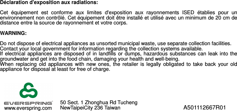  Déclaration d&apos;exposition aux radiations:  Cet  équipement  est  conforme  aux  limites  d&apos;exposition  aux  rayonnements  ISED  établies  pour  un environnement non contrôlé. Cet équipement doit être installé et utilisé avec un minimum de 20 cm de distance entre la source de rayonnement et votre corps.  WARNING:  Do not dispose of electrical appliances as unsorted municipal waste, use separate collection facilities.   Contact your local government for information regarding the collection systems available. If  electrical  appliances are  disposed  of in landfills  or dumps,  hazardous substances can  leak into  the groundwater and get into the food chain, damaging your health and well-being. When  replacing  old  appliances  with  new  ones,  the  retailer  is  legally  obligated  to  take  back  your  old appliance for disposal at least for free of charge.                  A501112667R01 www.everspring.com 50 Sect. 1 Zhonghua Rd Tucheng  NewTaipeiCity 236 Taiwan  