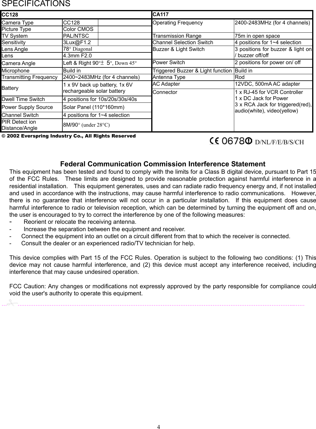 4 SPECIFICATIONS CC128  CA117 Camera Type  CC128   Picture Type  Color CMOS   Operating Frequency  2400-2483MHz (for 4 channels)TV System  PAL/NTSC    Transmission Range  75m in open space Sensitivity 3Lux@F1.2   Channel Selection Switch  4 positions for 1~4 selection Lens Angle  78° Diagonal Lens 4.3mm F2.0 Buzzer &amp; Light Switch  3 positions for buzzer &amp; light on / buzzer off/off Camera Angle  Left &amp; Right 90°± 5°, Down 45° Power Switch  2 positions for power on/ off Microphone  Build in  Triggered Buzzer &amp; Light function Build in Transmitting Frequency  2400~2483MHz (for 4 channels)  Antenna Type  Rod AC Adapter  12VDC, 500mA AC adapter Battery  1 x 9V back up battery, 1x 6V   rechargeable solar battery Dwell Time Switch  4 positions for 10s/20s/30s/40s Power Supply Source  Solar Panel (110*160mm) Channel Switch  4 positions for 1~4 selection PIR Detect ion Distance/Angle  8M/90° (under 28°C) Connector  1 x RJ-45 for VCR Controller 1 x DC Jack for Power 3 x RCA Jack for triggered(red), audio(white), video(yellow) © 2002 Everspring Industry Co., All Rights Reserved    …………………………………………………………………………………………………………………………………………..……                   Federal Communication Commission Interference Statement This equipment has been tested and found to comply with the limits for a Class B digital device, pursuant to Part 15of the FCC Rules.  These limits are designed to provide reasonable protection against harmful interference in aresidential installation.    This equipment generates, uses and can radiate radio frequency energy and, if not installedand used in accordance with the instructions, may cause harmful interference to radio communications.    However,there is no guarantee that interference will not occur in a particular installation.  If this equipment does causeharmful interference to radio or television reception, which can be determined by turning the equipment off and on,the user is encouraged to try to correct the interference by one of the following measures: -  Reorient or relocate the receiving antenna. -  Increase the separation between the equipment and receiver. -  Connect the equipment into an outlet on a circuit different from that to which the receiver is connected. -  Consult the dealer or an experienced radio/TV technician for help.  This device complies with Part 15 of the FCC Rules. Operation is subject to the following two conditions: (1) This device may not cause harmful interference, and (2) this device must accept any interference received, includinginterference that may cause undesired operation.  FCC Caution: Any changes or modifications not expressly approved by the party responsible for compliance couldvoid the user&apos;s authority to operate this equipment. D/NL/F/E/B/S/CH