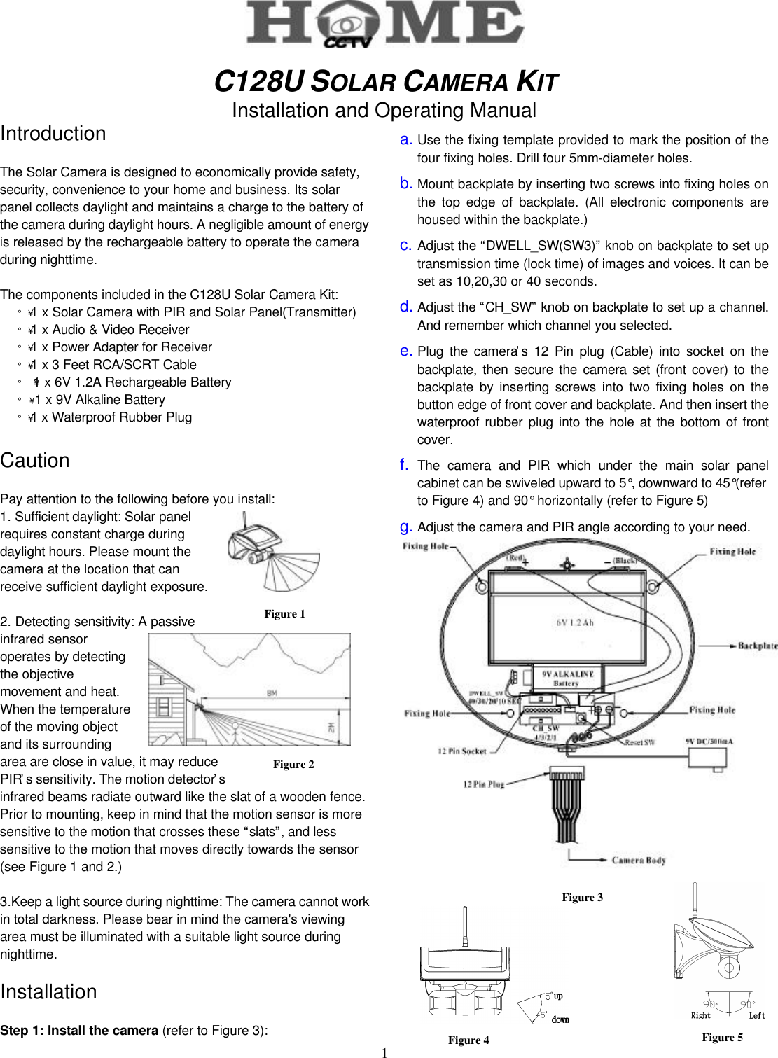 1Figure 2Figure 1C128U SOLAR CAMERA KITInstallation and Operating ManualIntroductionThe Solar Camera is designed to economically provide safety,security, convenience to your home and business. Its solarpanel collects daylight and maintains a charge to the battery ofthe camera during daylight hours. A negligible amount of energyis released by the rechargeable battery to operate the cameraduring nighttime.The components included in the C128U Solar Camera Kit:¡´ 1 x Solar Camera with PIR and Solar Panel(Transmitter)¡´ 1 x Audio &amp; Video Receiver¡´ 1 x Power Adapter for Receiver¡´ 1 x 3 Feet RCA/SCRT Cable¡´  1 x 6V 1.2A Rechargeable Battery¡´ 1 x 9V Alkaline Battery¡´ 1 x Waterproof Rubber PlugCautionPay attention to the following before you install:1. Sufficient daylight: Solar panelrequires constant charge duringdaylight hours. Please mount thecamera at the location that canreceive sufficient daylight exposure.2. Detecting sensitivity: A passiveinfrared sensoroperates by detectingthe objectivemovement and heat.When the temperatureof the moving objectand its surroundingarea are close in value, it may reducePIR’s sensitivity. The motion detector’sinfrared beams radiate outward like the slat of a wooden fence.Prior to mounting, keep in mind that the motion sensor is moresensitive to the motion that crosses these “slats”, and lesssensitive to the motion that moves directly towards the sensor(see Figure 1 and 2.)3.Keep a light source during nighttime: The camera cannot workin total darkness. Please bear in mind the camera&apos;s viewingarea must be illuminated with a suitable light source duringnighttime.InstallationStep 1: Install the camera (refer to Figure 3):a. Use the fixing template provided to mark the position of thefour fixing holes. Drill four 5mm-diameter holes.b. Mount backplate by inserting two screws into fixing holes onthe top edge of backplate. (All electronic components arehoused within the backplate.)c. Adjust the “DWELL_SW(SW3)” knob on backplate to set uptransmission time (lock time) of images and voices. It can beset as 10,20,30 or 40 seconds.d. Adjust the “CH_SW” knob on backplate to set up a channel.And remember which channel you selected.e. Plug the camera’s 12 Pin plug (Cable) into socket on thebackplate, then secure the camera set (front cover) to thebackplate by inserting screws into two fixing holes on thebutton edge of front cover and backplate. And then insert thewaterproof rubber plug into the hole at the bottom of frontcover.f. The camera and PIR which under the main solar panelcabinet can be swiveled upward to 5°, downward to 45°(referto Figure 4) and 90° horizontally (refer to Figure 5)g. Adjust the camera and PIR angle according to your need.Figure 3Figure 5Figure 4