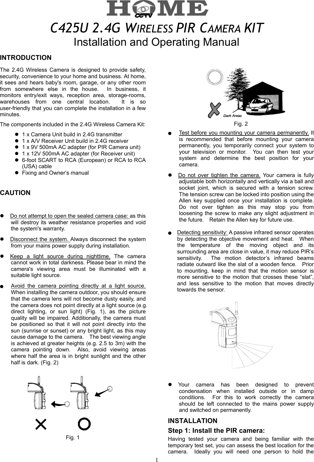 1  C425U 2.4G WIRELESS PIR CAMERA KIT       Installation and Operating Manual INTRODUCTIONThe 2.4G Wireless Camera is designed to provide safety, security, convenience to your home and business. At home, it sees and hears baby&apos;s room, garage, or any other room from somewhere else in the house.  In business, it monitors entry/exit ways, reception area, storage-rooms, warehouses from one central location.  It is so user-friendly that you can complete the installation in a few minutes.  The components included in the 2.4G Wireless Camera Kit:  1 x Camera Unit build in 2.4G transmitter  1 x A/V Receiver Unit build in 2.4G receiver    1 x 9V 500mA AC adapter (for PIR Camera unit)  1 x 12V 500mA AC adapter (for Receiver unit)  6-foot SCART to RCA (European) or RCA to RCA (USA) cable    Fixing and Owner’s manual CAUTION   Do not attempt to open the sealed camera case: as this will destroy its weather resistance properties and void the system&apos;s warranty.    Disconnect the system. Always disconnect the system from your mains power supply during installation.    Keep a light source during nighttime. The camera cannot work in total darkness. Please bear in mind the camera&apos;s viewing area must be illuminated with a suitable light source.  ●    Avoid the camera pointing directly at a light source. When installing the camera outdoor, you should ensure that the camera lens will not become dusty easily, and the camera does not point directly at a light source (e.g. direct lighting, or sun light) (Fig. 1), as the picture quality will be impaired. Additionally, the camera must be positioned so that it will not point directly into the sun (sunrise or sunset) or any bright light, as this may cause damage to the camera.    The best viewing angle is achieved at greater heights (e.g. 2.5 to 3m) with the camera pointing down.  Also, avoid viewing areas where half the area is in bright sunlight and the other half is dark. (Fig. 2)  Fig. 1       Fig. 2 ●    Test before you mounting your camera permanently. It is recommended that before mounting your camera permanently, you temporarily connect your system to your television or monitor.  You can then test your system and determine the best position for your camera.    Do not over tighten the camera. Your camera is fully adjustable both horizontally and vertically via a ball and socket joint, which is secured with a tension screw.  The tension screw can be locked into position using the Allen key supplied once your installation is complete.  Do not over tighten as this may stop you from loosening the screw to make any slight adjustment in the future.  Retain the Allen key for future use.  ●   Detecting sensitivity: A passive infrared sensor operates by detecting the objective movement and heat.    When the temperature of the moving object and its surrounding area are close in value, it may reduce PIR’s sensitivity.  The motion detector’s infrared beams radiate outward like the slat of a wooden fence.    Prior to mounting, keep in mind that the motion sensor is more sensitive to the motion that crosses these “slat”, and less sensitive to the motion that moves directly towards the sensor.    Your camera has been designed to prevent condensation when installed outside or in damp conditions.  For this to work correctly the camera should be left connected to the mains power supply and switched on permanently. INSTALLATION  Step 1: Install the PIR camera: Having tested your camera and being familiar with the temporary test set, you can assess the best location for the camera.  Ideally you will need one person to hold the 