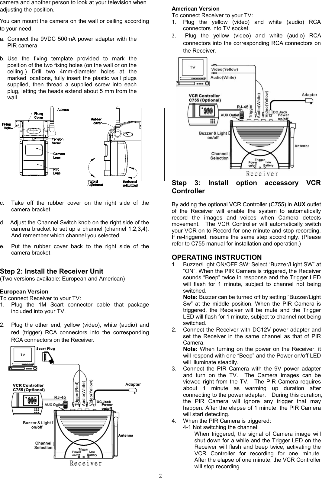 2 camera and another person to look at your television when   adjusting the position. You can mount the camera on the wall or ceiling according to your need. a.  Connect the 9VDC 500mA power adapter with the PIR camera.  b. Use the fixing template provided to mark the position of the two fixing holes (on the wall or on the ceiling.) Drill two 4mm-diameter holes at the marked locations, fully insert the plastic wall plugs supplied, then thread a supplied screw into each plug, letting the heads extend about 5 mm from the wall.   c.  Take off the rubber cover on the right side of the camera bracket.  d.  Adjust the Channel Switch knob on the right side of the camera bracket to set up a channel (channel 1,2,3,4). And remember which channel you selected.    e.  Put the rubber cover back to the right side of the camera bracket.  Step 2: Install the Receiver Unit (Two versions available: European and American)  European Version To connect Receiver to your TV: 1.  Plug the 1M Scart connector cable that package included into your TV.  2.  Plug the other end, yellow (video), white (audio) and red (trigger) RCA connectors into the corresponding RCA connectors on the Receiver.  American Version To connect Receiver to your TV: 1.  Plug the yellow (video) and white (audio) RCA connectors into TV socket. 2.  Plug the yellow (video) and white (audio) RCA connectors into the corresponding RCA connectors on the Receiver.  Step 3: Install option accessory VCR Controller  By adding the optional VCR Controller (C755) in AUX outlet of the Receiver will enable the system to automatically record the images and voices when Camera detects movement.  The VCR Controller will automatically switch your VCR on to Record for one minute and stop recording.   If re-triggered, resume the same step accordingly. (Please refer to C755 manual for installation and operation.)  OPERATING INSTRUCTION 1.  Buzzer/Light ON/OFF SW: Select “Buzzer/Light SW” at “ON”. When the PIR Camera is triggered, the Receiver sounds “Beep” twice in response and the Trigger LED will flash for 1 minute, subject to channel not being switched. Note: Buzzer can be turned off by setting “Buzzer/Light Sw” at the middle position. When the PIR Camera is triggered, the Receiver will be mute and the Trigger LED will flash for 1 minute, subject to channel not being switched. 2.  Connect the Receiver with DC12V power adapter and set the Receiver in the same channel as that of PIR Camera. Note: When turning on the power on the Receiver, it will respond with one “Beep” and the Power on/off LED will illuminate steadily. 3.  Connect the PIR Camera with the 9V power adapter and turn on the TV.  The Camera images can be viewed right from the TV.  The PIR Camera requires about 1 minute as warming up duration after connecting to the power adapter.    During this duration, the PIR Camera will ignore any trigger that may happen. After the elapse of 1 minute, the PIR Camera will start detecting. 4.  When the PIR Camera is triggered: 4-1 Not switching the channel:         When triggered, the signal of Camera image will shut down for a while and the Trigger LED on the Receiver will flash and beep twice, activating the VCR Controller for recording for one minute.  After the elapse of one minute, the VCR Controller will stop recording. 