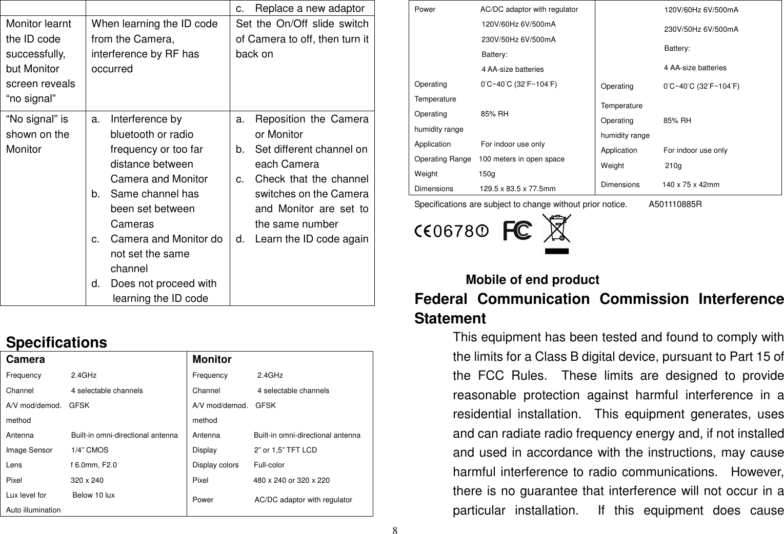 8 c.    Replace a new adaptor Monitor learnt the ID code successfully, but Monitor screen reveals “no signal” When learning the ID code from the Camera,   interference by RF has occurred Set  the  On/Off  slide  switch of Camera to off, then turn it back on “No signal” is shown on the Monitor a.  Interference by bluetooth or radio frequency or too far distance between Camera and Monitor b.  Same channel has been set between Cameras c.  Camera and Monitor do not set the same channel d.  Does not proceed with learning the ID code a.  Reposition  the  Camera or Monitor b.  Set different channel on each Camera c.  Check  that the channel switches on the Camera and  Monitor  are  set  to the same number d.  Learn the ID code again   Specifications Camera Frequency                2.4GHz Channel                    4 selectable channels A/V mod/demod.    GFSK method Antenna                    Built-in omni-directional antenna Image Sensor          1/4” CMOS Lens                          f 6.0mm, F2.0 Pixel                          320 x 240 Lux level for              Below 10 lux Auto illumination       Monitor Frequency                2.4GHz Channel                    4 selectable channels A/V mod/demod.    GFSK method Antenna                  Built-in omni-directional antenna Display                    2” or 1,5” TFT LCD Display colors        Full-color Pixel                        480 x 240 or 320 x 220 Power                      AC/DC adaptor with regulator Power                        AC/DC adaptor with regulator                                     120V/60Hz 6V/500mA                                     230V/50Hz 6V/500mA                                       Battery: 4 AA-size batteries Operating                  0°C~40°C (32°F~104°F) Temperature Operating                  85% RH humidity range Application                For indoor use only Operating Range    100 meters in open space Weight                      150g       Dimensions              129.5 x 83.5 x 77.5mm                                   120V/60Hz 6V/500mA                                   230V/50Hz 6V/500mA                  Battery:     4 AA-size batteries Operating                0°C~40°C (32°F~104°F) Temperature Operating                85% RH humidity range       Application              For indoor use only     Weight                      210g Dimensions            140 x 75 x 42mm Specifications are subject to change without prior notice.          A501110885R     Mobile of end product Federal  Communication  Commission  Interference Statement This equipment has been tested and found to comply with the limits for a Class B digital device, pursuant to Part 15 of the  FCC  Rules.    These  limits  are  designed  to  provide reasonable  protection  against  harmful  interference  in  a residential  installation.    This  equipment  generates,  uses and can radiate radio frequency energy and, if not installed and used in accordance with the instructions, may cause harmful interference to radio communications.    However, there is no guarantee that interference will not occur in a particular  installation.    If  this  equipment  does  cause 
