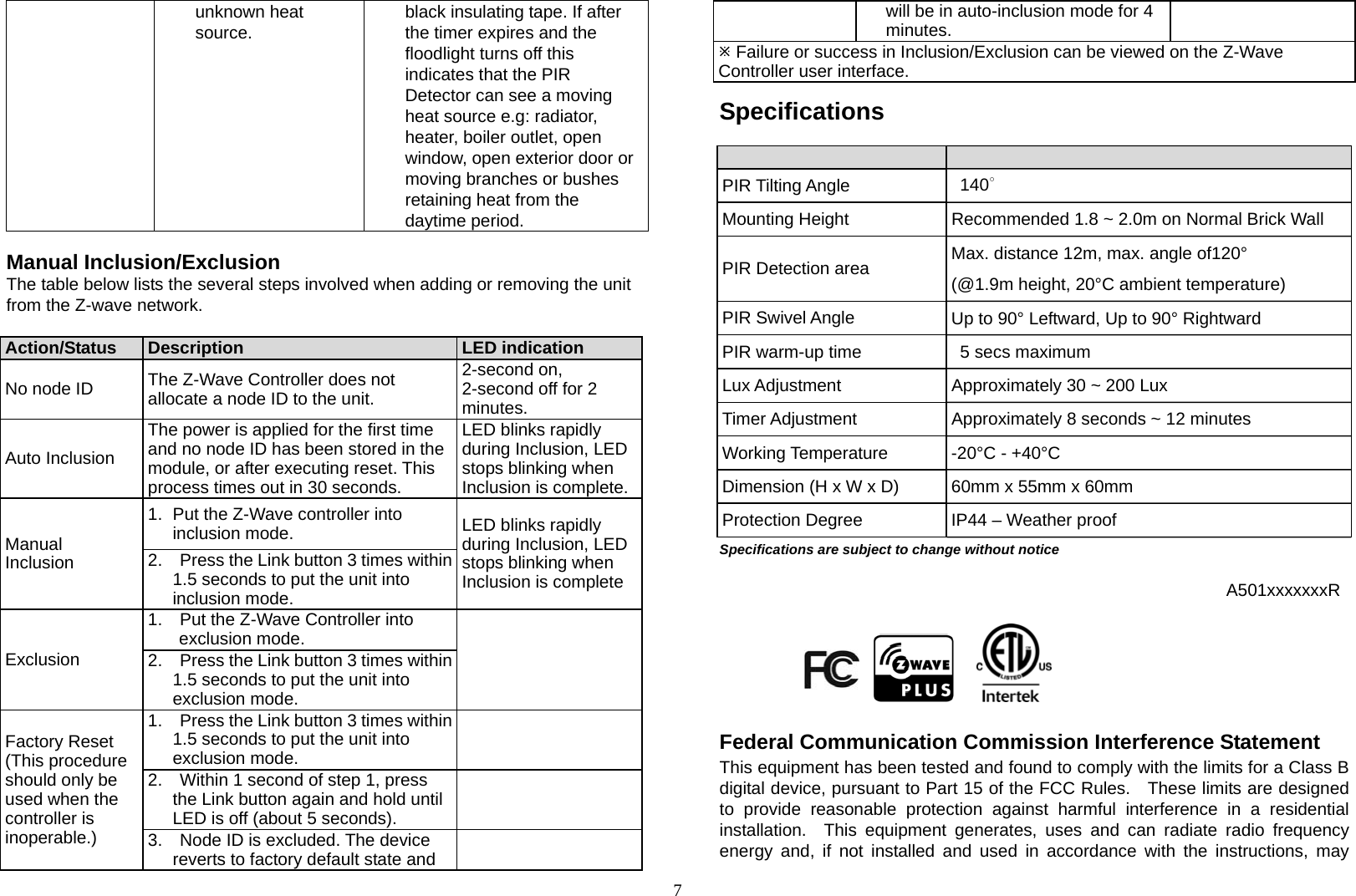 7 unknown heat source.  black insulating tape. If after the timer expires and the floodlight turns off this indicates that the PIR Detector can see a moving heat source e.g: radiator, heater, boiler outlet, open window, open exterior door or moving branches or bushes retaining heat from the daytime period.  Manual Inclusion/Exclusion The table below lists the several steps involved when adding or removing the unit from the Z-wave network.  Action/Status  Description  LED indicationNo node ID  The Z-Wave Controller does not allocate a node ID to the unit. 2-second on, 2-second off for 2 minutes.Auto Inclusion The power is applied for the first time and no node ID has been stored in the module, or after executing reset. This process times out in 30 seconds.LED blinks rapidly during Inclusion, LED stops blinking when Inclusion is complete.Manual Inclusion 1.  Put the Z-Wave controller into inclusion mode.  LED blinks rapidly during Inclusion, LED stops blinking when Inclusion is complete 2.    Press the Link button 3 times within 1.5 seconds to put the unit into inclusion mode. Exclusion 1.    Put the Z-Wave Controller intoexclusion mode.   2.    Press the Link button 3 times within 1.5 seconds to put the unit into exclusion mode. Factory Reset (This procedure should only be used when the controller is inoperable.) 1.    Press the Link button 3 times within 1.5 seconds to put the unit into exclusion mode.   2.    Within 1 second of step 1, pressthe Link button again and hold until LED is off (about 5 seconds).  3.    Node ID is excluded. The device reverts to factory default state and   will be in auto-inclusion mode for 4 minutes. Failure or success in Inclusion/Exclusion can be viewed on the Z-Wave Controller user interface. Specifications  PIR Tilting Angle   140∘ Mounting Height  Recommended 1.8 ~ 2.0m on Normal Brick Wall PIR Detection area  Max. distance 12m, max. angle of120° (@1.9m height, 20°C ambient temperature) PIR Swivel Angle  Up to 90° Leftward, Up to 90° Rightward PIR warm-up time    5 secs maximum Lux Adjustment  Approximately 30 ~ 200 Lux   Timer Adjustment  Approximately 8 seconds ~ 12 minutes Working Temperature  -20°C - +40°C Dimension (H x W x D)  60mm x 55mm x 60mm Protection Degree  IP44 – Weather proof Specifications are subject to change without notice  A501xxxxxxxR                                                                                                                 Federal Communication Commission Interference Statement This equipment has been tested and found to comply with the limits for a Class B digital device, pursuant to Part 15 of the FCC Rules.   These limits are designed to provide reasonable protection against harmful interference in a residential installation.  This equipment generates, uses and can radiate radio frequency energy and, if not installed and used in accordance with the instructions, may 
