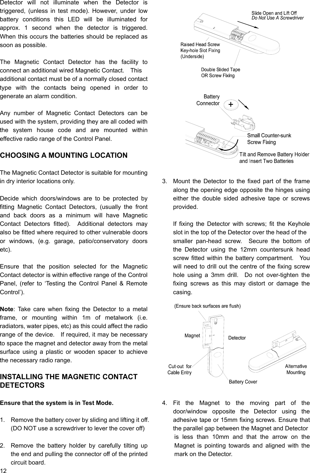 Detector will not illuminate when the Detector is triggered, (unless in test mode). However, under low battery conditions this LED will be illuminated for approx. 1 second when the detector is triggered.  When this occurs the batteries should be replaced as soon as possible.  The Magnetic Contact Detector has the facility to connect an additional wired Magnetic Contact.    This   additional contact must be of a normally closed contact type with the contacts being opened in order to generate an alarm condition.  Any number of Magnetic Contact Detectors can be used with the system, providing they are all coded with the system house code and are mounted within effective radio range of the Control Panel.  CHOOSING A MOUNTING LOCATION  The Magnetic Contact Detector is suitable for mounting in dry interior locations only.  Decide which doors/windows are to be protected by fitting Magnetic Contact Detectors, (usually the front and back doors as a minimum will have Magnetic Contact Detectors fitted).  Additional detectors may also be fitted where required to other vulnerable doors or windows, (e.g. garage, patio/conservatory doors etc).  Ensure that the position selected for the Magnetic Contact detector is within effective range of the Control Panel, (refer to ‘Testing the Control Panel &amp; Remote Control’).  Note: Take care when fixing the Detector to a metal frame, or mounting within 1m of metalwork (i.e. radiators, water pipes, etc) as this could affect the radio range of the device.    If required, it may be necessary to space the magnet and detector away from the metal surface using a plastic or wooden spacer to achieve the necessary radio range.  INSTALLING THE MAGNETIC CONTACT DETECTORS  Ensure that the system is in Test Mode.  1.  Remove the battery cover by sliding and lifting it off.   (DO NOT use a screwdriver to lever the cover off)  2.  Remove the battery holder by carefully tilting up the end and pulling the connector off of the printed circuit board. 12                      3.  Mount the Detector to the fixed part of the frame along the opening edge opposite the hinges using either the double sided adhesive tape or screws provided.  If fixing the Detector with screws; fit the Keyhole slot in the top of the Detector over the head of the   smaller pan-head screw.  Secure the bottom of the Detector using the 12mm countersunk head screw fitted within the battery compartment.   You will need to drill out the centre of the fixing screw hole using a 3mm drill.  Do not over-tighten the fixing screws as this may distort or damage the casing.             4. Fit the Magnet to the moving part of the door/window opposite the Detector using the adhesive tape or 15mm fixing screws. Ensure that the parallel gap between the Magnet and Detector is less than 10mm and that the arrow on the Magnet is pointing towards and aligned with the mark on the Detector.   