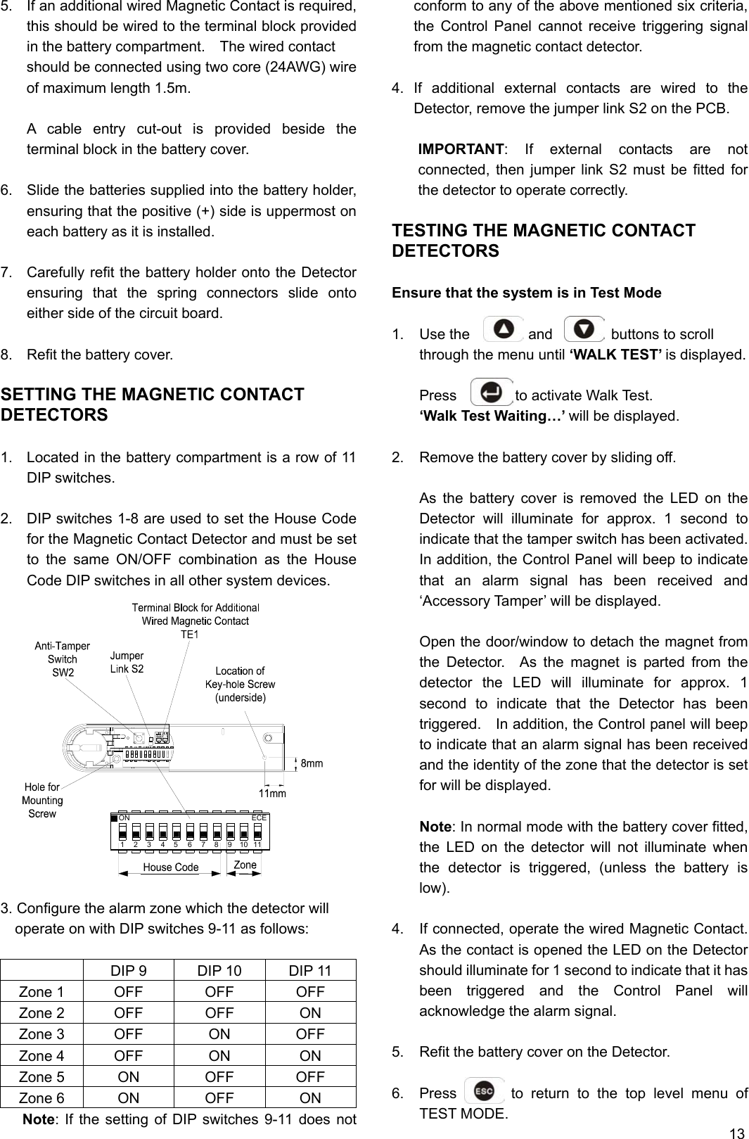 5.  If an additional wired Magnetic Contact is required, this should be wired to the terminal block provided in the battery compartment.    The wired contact   should be connected using two core (24AWG) wire of maximum length 1.5m.  A cable entry cut-out is provided beside the terminal block in the battery cover.    6.  Slide the batteries supplied into the battery holder, ensuring that the positive (+) side is uppermost on each battery as it is installed.  7.  Carefully refit the battery holder onto the Detector ensuring that the spring connectors slide onto either side of the circuit board.  8.  Refit the battery cover.    SETTING THE MAGNETIC CONTACT DETECTORS  1.  Located in the battery compartment is a row of 11 DIP switches.  2.  DIP switches 1-8 are used to set the House Code for the Magnetic Contact Detector and must be set to the same ON/OFF combination as the House Code DIP switches in all other system devices.                3. Configure the alarm zone which the detector will operate on with DIP switches 9-11 as follows:    DIP 9  DIP 10  DIP 11 Zone 1  OFF  OFF  OFF Zone 2  OFF  OFF  ON Zone 3 OFF ON OFF Zone 4  OFF  ON  ON Zone 5  ON  OFF  OFF Zone 6  ON  OFF  ON    Note: If the setting of DIP switches 9-11 does not conform to any of the above mentioned six criteria, the Control Panel cannot receive triggering signal from the magnetic contact detector.  4. If additional external contacts are wired to the Detector, remove the jumper link S2 on the PCB.  IMPORTANT: If external contacts are not connected, then jumper link S2 must be fitted for the detector to operate correctly.  TESTING THE MAGNETIC CONTACT DETECTORS  Ensure that the system is in Test Mode  1.  Use the        and        buttons to scroll through the menu until ‘WALK TEST’ is displayed.  Press        to activate Walk Test. ‘Walk Test Waiting…’ will be displayed.  2.  Remove the battery cover by sliding off.  As the battery cover is removed the LED on the Detector will illuminate for approx. 1 second to indicate that the tamper switch has been activated. In addition, the Control Panel will beep to indicate that an alarm signal has been received and ‘Accessory Tamper’ will be displayed.  3.  Open the door/window to detach the magnet from the Detector.  As the magnet is parted from the detector the LED will illuminate for approx. 1 second to indicate that the Detector has been triggered.    In addition, the Control panel will beep to indicate that an alarm signal has been received and the identity of the zone that the detector is set for will be displayed.  Note: In normal mode with the battery cover fitted, the LED on the detector will not illuminate when the detector is triggered, (unless the battery is low).  4.  If connected, operate the wired Magnetic Contact.   As the contact is opened the LED on the Detector should illuminate for 1 second to indicate that it has been triggered and the Control Panel will acknowledge the alarm signal.  5.  Refit the battery cover on the Detector.  6.  Press       to return to the top level menu of TEST MODE.                                          13 5341 2ON8ECE67910 11