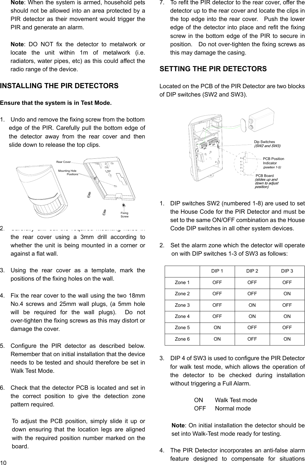 Note: When the system is armed, household pets should not be allowed into an area protected by a PIR detector as their movement would trigger the PIR and generate an alarm.                                             Note: DO NOT fix the detector to metalwork or locate the unit within 1m of metalwork (i.e. radiators, water pipes, etc) as this could affect the radio range of the device.  INSTALLING THE PIR DETECTORS  Ensure that the system is in Test Mode.  1.  Undo and remove the fixing screw from the bottom   edge of the PIR. Carefully pull the bottom edge of the detector away from the rear cover and then slide down to release the top clips.          2.  Carefully drill out the required mounting holes in the rear cover using a 3mm drill according to whether the unit is being mounted in a corner or against a flat wall.  3.  Using the rear cover as a template, mark the positions of the fixing holes on the wall.  4.  Fix the rear cover to the wall using the two 18mm No.4 screws and 25mm wall plugs, (a 5mm hole will be required for the wall plugs).  Do not over-tighten the fixing screws as this may distort or damage the cover.  5.  Configure the PIR detector as described below.  Remember that on initial installation that the device needs to be tested and should therefore be set in   Walk Test Mode.  6.  Check that the detector PCB is located and set in the correct position to give the detection zone pattern required.  To adjust the PCB position, simply slide it up or down ensuring that the location legs are aligned with the required position number marked on the board.  10 7.  To refit the PIR detector to the rear cover, offer the detector up to the rear cover and locate the clips in the top edge into the rear cover.    Push the lower edge of the detector into place and refit the fixing screw in the bottom edge of the PIR to secure in position.  Do not over-tighten the fixing screws as this may damage the casing.  SETTING THE PIR DETECTORS  Located on the PCB of the PIR Detector are two blocks of DIP switches (SW2 and SW3).                    1.  DIP switches SW2 (numbered 1-8) are used to set the House Code for the PIR Detector and must be set to the same ON/OFF combination as the House Code DIP switches in all other system devices.  2.    Set the alarm zone which the detector will operate on with DIP switches 1-3 of SW3 as follows:   DIP 1  DIP 2  DIP 3 Zone 1  OFF  OFF  OFF Zone 2  OFF  OFF  ON Zone 3  OFF  ON  OFF Zone 4  OFF  ON  ON Zone 5  ON  OFF  OFF Zone 6  ON  OFF  ON  3.    DIP 4 of SW3 is used to configure the PIR Detector for walk test mode, which allows the operation of the detector to be checked during installation without triggering a Full Alarm.  ON    Walk Test mode OFF   Normal mode  Note: On initial installation the detector should be set into Walk-Test mode ready for testing.  4.  The PIR Detector incorporates an anti-false alarm feature designed to compensate for situations Rear CoverMounting Hole           PositionsScrewFixingIndicatorPCB PositionPCB BoardDip Switches