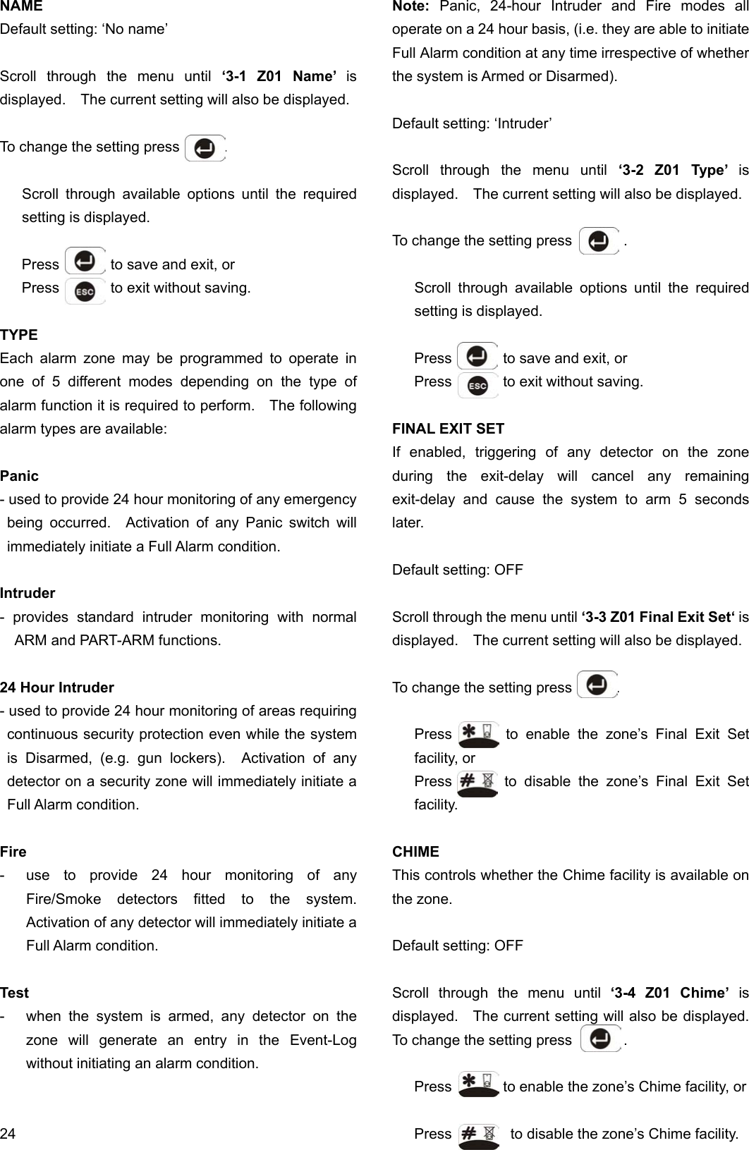 NAME Default setting: ‘No name’                       Scroll through the menu until ‘3-1 Z01 Name’ is displayed.    The current setting will also be displayed.  To change the setting press      .  Scroll through available options until the required setting is displayed.  Press       to save and exit, or Press       to exit without saving.  TYPE Each alarm zone may be programmed to operate in one of 5 different modes depending on the type of alarm function it is required to perform.    The following alarm types are available:  Panic - used to provide 24 hour monitoring of any emergency being occurred.  Activation of any Panic switch will immediately initiate a Full Alarm condition.  Intruder - provides standard intruder monitoring with normal ARM and PART-ARM functions.  24 Hour Intruder - used to provide 24 hour monitoring of areas requiring continuous security protection even while the system is Disarmed, (e.g. gun lockers).  Activation of any detector on a security zone will immediately initiate a Full Alarm condition.  Fire -  use to provide 24 hour monitoring of any Fire/Smoke detectors fitted to the system.  Activation of any detector will immediately initiate a Full Alarm condition.  Test -  when the system is armed, any detector on the zone will generate an entry in the Event-Log without initiating an alarm condition.   24 Note: Panic, 24-hour Intruder and Fire modes all operate on a 24 hour basis, (i.e. they are able to initiate Full Alarm condition at any time irrespective of whether the system is Armed or Disarmed).  Default setting: ‘Intruder’  Scroll through the menu until ‘3-2 Z01 Type’ is displayed.    The current setting will also be displayed.  To change the setting press       .  Scroll through available options until the required setting is displayed.  Press       to save and exit, or Press       to exit without saving.  FINAL EXIT SET If enabled, triggering of any detector on the zone during the exit-delay will cancel any remaining exit-delay and cause the system to arm 5 seconds later.  Default setting: OFF  Scroll through the menu until ‘3-3 Z01 Final Exit Set‘ is displayed.    The current setting will also be displayed.  To change the setting press      .  Press       to enable the zone’s Final Exit Set facility, or Press       to disable the zone’s Final Exit Set facility.  CHIME This controls whether the Chime facility is available on the zone.  Default setting: OFF  Scroll through the menu until ‘3-4 Z01 Chime’ is displayed.    The current setting will also be displayed.   To change the setting press       .  Press       to enable the zone’s Chime facility, or  Press        to disable the zone’s Chime facility. 