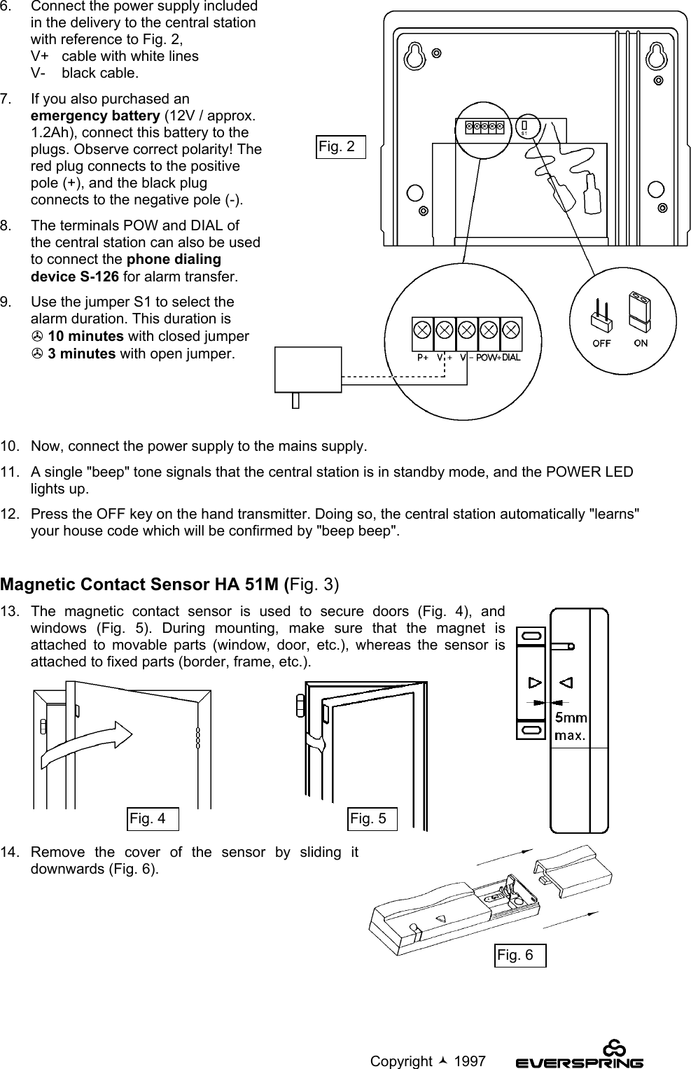                                                                                             Copyright  19976.   Connect the power supply includedin the delivery to the central stationwith reference to Fig. 2,V+ cable with white linesV- black cable.7.   If you also purchased anemergency battery (12V / approx.1.2Ah), connect this battery to theplugs. Observe correct polarity! Thered plug connects to the positivepole (+), and the black plugconnects to the negative pole (-).8.   The terminals POW and DIAL ofthe central station can also be usedto connect the phone dialingdevice S-126 for alarm transfer.9.   Use the jumper S1 to select thealarm duration. This duration is! 10 minutes with closed jumper! 3 minutes with open jumper.10.   Now, connect the power supply to the mains supply.11.   A single &quot;beep&quot; tone signals that the central station is in standby mode, and the POWER LEDlights up.12.   Press the OFF key on the hand transmitter. Doing so, the central station automatically &quot;learns&quot;your house code which will be confirmed by &quot;beep beep&quot;.Magnetic Contact Sensor HA 51M (Fig. 3)13.  The magnetic contact sensor is used to secure doors (Fig. 4), andwindows (Fig. 5). During mounting, make sure that the magnet isattached to movable parts (window, door, etc.), whereas the sensor isattached to fixed parts (border, frame, etc.).14. Remove the cover of the sensor by sliding itdownwards (Fig. 6).Fig. 2Fig. 4 Fig. 5Fig. 6