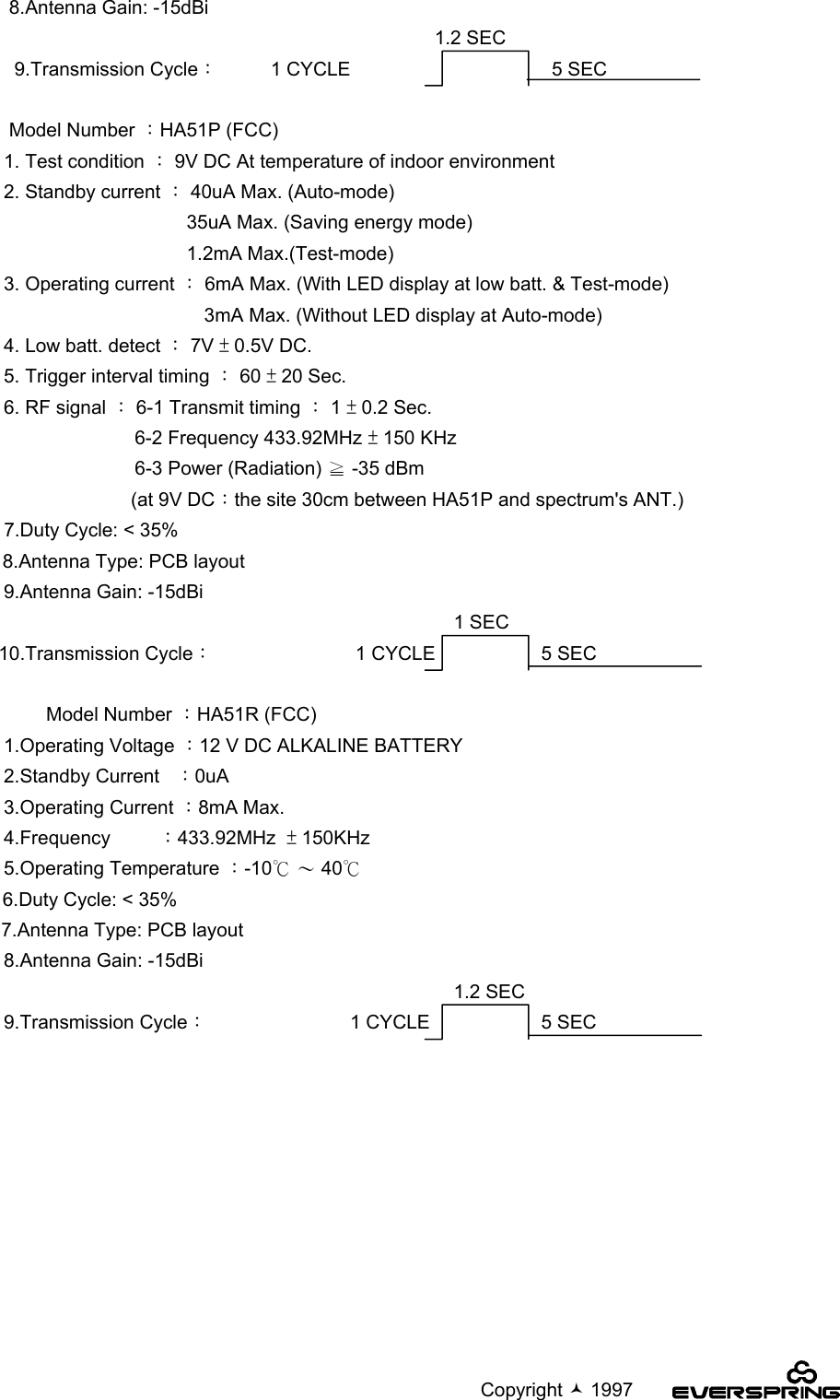                                                                                             Copyright  1997   8.Antenna Gain: -15dBi1.2 SEC    9.Transmission Cycle：          1 CYCLE                                      5 SEC   Model Number ：HA51P (FCC)  1. Test condition ： 9V DC At temperature of indoor environment  2. Standby current ： 40uA Max. (Auto-mode)35uA Max. (Saving energy mode)1.2mA Max.(Test-mode)  3. Operating current ： 6mA Max. (With LED display at low batt. &amp; Test-mode)3mA Max. (Without LED display at Auto-mode)  4. Low batt. detect ： 7V ± 0.5V DC.  5. Trigger interval timing ： 60 ± 20 Sec.  6. RF signal ： 6-1 Transmit timing ： 1 ± 0.2 Sec.     6-2 Frequency 433.92MHz ± 150 KHz     6-3 Power (Radiation) ≧ -35 dBm                          (at 9V DC：the site 30cm between HA51P and spectrum&apos;s ANT.)7.Duty Cycle: &lt; 35%8.Antenna Type: PCB layout  9.Antenna Gain: -15dBi1 SEC 10.Transmission Cycle：                           1 CYCLE                    5 SEC          Model Number ：HA51R (FCC)  1.Operating Voltage ：12 V DC ALKALINE BATTERY  2.Standby Current   ：0uA  3.Operating Current ：8mA Max.  4.Frequency         ：433.92MHz  ± 150KHz  5.Operating Temperature ：-10℃ 〜 40℃6.Duty Cycle: &lt; 35%7.Antenna Type: PCB layout  8.Antenna Gain: -15dBi1.2 SEC  9.Transmission Cycle：                           1 CYCLE                     5 SEC