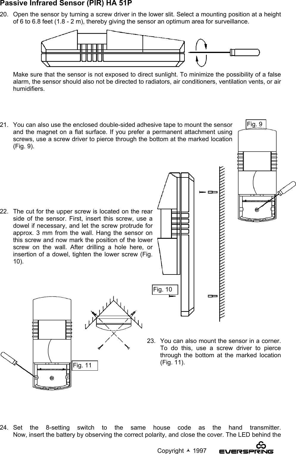                                                                                             Copyright  1997Passive Infrared Sensor (PIR) HA 51P20.   Open the sensor by turning a screw driver in the lower slit. Select a mounting position at a heightof 6 to 6.8 feet (1.8 - 2 m), thereby giving the sensor an optimum area for surveillance.Make sure that the sensor is not exposed to direct sunlight. To minimize the possibility of a falsealarm, the sensor should also not be directed to radiators, air conditioners, ventilation vents, or airhumidifiers.21.   You can also use the enclosed double-sided adhesive tape to mount the sensorand the magnet on a flat surface. If you prefer a permanent attachment usingscrews, use a screw driver to pierce through the bottom at the marked location(Fig. 9).   22.   The cut for the upper screw is located on the rearside of the sensor. First, insert this screw, use adowel if necessary, and let the screw protrude forapprox. 3 mm from the wall. Hang the sensor onthis screw and now mark the position of the lowerscrew on the wall. After drilling a hole here, orinsertion of a dowel, tighten the lower screw (Fig.10).23.   You can also mount the sensor in a corner.To do this, use a screw driver to piercethrough the bottom at the marked location(Fig. 11).24.  Set the 8-setting switch to the same house code as the hand transmitter.Now, insert the battery by observing the correct polarity, and close the cover. The LED behind theFig. 11Fig. 10Fig. 9