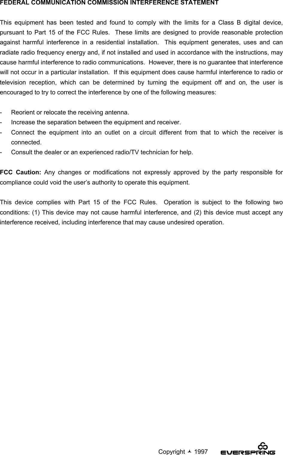                                                                                             Copyright  1997FEDERAL COMMUNICATION COMMISSION INTERFERENCE STATEMENTThis equipment has been tested and found to comply with the limits for a Class B digital device,pursuant to Part 15 of the FCC Rules.  These limits are designed to provide reasonable protectionagainst harmful interference in a residential installation.  This equipment generates, uses and canradiate radio frequency energy and, if not installed and used in accordance with the instructions, maycause harmful interference to radio communications.  However, there is no guarantee that interferencewill not occur in a particular installation.  If this equipment does cause harmful interference to radio ortelevision reception, which can be determined by turning the equipment off and on, the user isencouraged to try to correct the interference by one of the following measures:-  Reorient or relocate the receiving antenna.-  Increase the separation between the equipment and receiver.-  Connect the equipment into an outlet on a circuit different from that to which the receiver isconnected.-  Consult the dealer or an experienced radio/TV technician for help.FCC Caution: Any changes or modifications not expressly approved by the party responsible forcompliance could void the user’s authority to operate this equipment.This device complies with Part 15 of the FCC Rules.  Operation is subject to the following twoconditions: (1) This device may not cause harmful interference, and (2) this device must accept anyinterference received, including interference that may cause undesired operation.