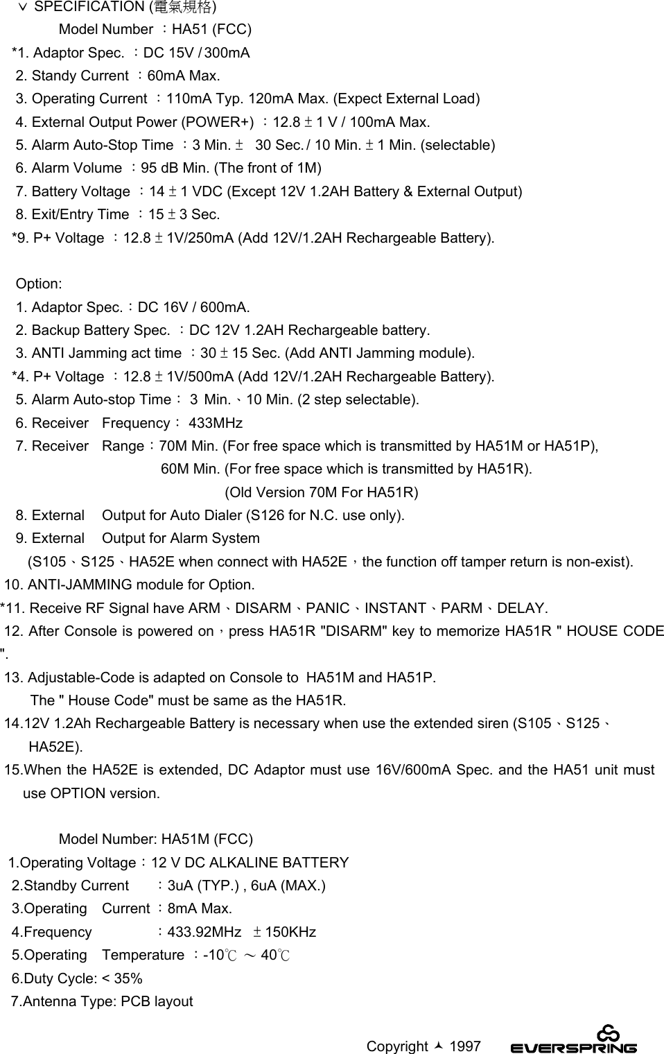                                                                                             Copyright  1997    ˇ SPECIFICATION (電氣規格)       Model Number ：HA51 (FCC)   *1. Adaptor Spec. ：DC 15V / 300mA    2. Standy Current ：60mA Max.    3. Operating Current ：110mA Typ. 120mA Max. (Expect External Load)    4. External Output Power (POWER+) ：12.8 ± 1 V / 100mA Max.    5. Alarm Auto-Stop Time ：3Min. ±30 Sec. / 10 Min. ± 1 Min. (selectable)    6. Alarm Volume ：95 dB Min. (The front of 1M)    7. Battery Voltage ：14 ± 1 VDC (Except 12V 1.2AH Battery &amp; External Output)    8. Exit/Entry Time ：15 ± 3 Sec.   *9. P+ Voltage ：12.8 ± 1V/250mA (Add 12V/1.2AH Rechargeable Battery).    Option:    1. Adaptor Spec.：DC 16V / 600mA.    2. Backup Battery Spec. ：DC 12V 1.2AH Rechargeable battery.    3. ANTI Jamming act time ：30 ± 15 Sec. (Add ANTI Jamming module).   *4. P+ Voltage ：12.8 ± 1V/500mA (Add 12V/1.2AH Rechargeable Battery).    5. Alarm Auto-stop Time： 3Min.、10 Min. (2 step selectable).    6. Receiver Frequency： 433MHz    7. Receiver Range：70M Min. (For free space which is transmitted by HA51M or HA51P),  60M Min. (For free space which is transmitted by HA51R).                  (Old Version 70M For HA51R)    8. External Output for Auto Dialer (S126 for N.C. use only).    9. External Output for Alarm System       (S105、S125、HA52E when connect with HA52E，the function off tamper return is non-exist). 10. ANTI-JAMMING module for Option.*11. Receive RF Signal have ARM、DISARM、PANIC、INSTANT、PARM、DELAY. 12. After Console is powered on，press HA51R &quot;DISARM&quot; key to memorize HA51R &quot; HOUSE CODE&quot;. 13. Adjustable-Code is adapted on Console to HA51M and HA51P.    The &quot; House Code&quot; must be same as the HA51R. 14.12V 1.2Ah Rechargeable Battery is necessary when use the extended siren (S105、S125、HA52E). 15.When the HA52E is extended, DC Adaptor must use 16V/600mA Spec. and the HA51 unit mustuse OPTION version.      Model Number: HA51M (FCC)  1.Operating Voltage：12 V DC ALKALINE BATTERY   2.Standby Current ：3uA (TYP.) , 6uA (MAX.)   3.Operating Current ：8mA Max.   4.Frequency ：433.92MHz   ± 150KHz   5.Operating Temperature ：-10℃ 〜 40℃   6.Duty Cycle: &lt; 35%7.Antenna Type: PCB layout