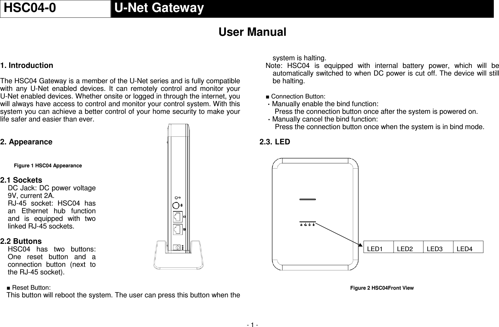  - 1 - HSC04-0  U-Net Gateway  User Manual    1. Introduction    The HSC04 Gateway is a member of the U-Net series and is fully compatible with  any  U-Net  enabled  devices.  It  can  remotely  control  and  monitor  your U-Net enabled devices. Whether onsite or logged in through the internet, you will always have access to control and monitor your control system. With this system you can achieve a better control of your home security to make your life safer and easier than ever.  2. Appearance   Figure 1 HSC04 Appearance  2.1 Sockets DC Jack: DC power voltage 9V, current 2A. RJ-45  socket:  HSC04  has an  Ethernet  hub  function and  is  equipped  with  two linked RJ-45 sockets.  2.2 Buttons HSC04  has  two  buttons: One  reset  button  and  a connection  button  (next  to the RJ-45 socket).  ■ Reset Button: This button will reboot the system. The user can press this button when the system is halting. Note:  HSC04  is  equipped  with  internal  battery  power,  which  will  be automatically switched to when DC power is cut off. The device will still be halting.  ■ Connection Button: Manually enable the bind function: Press the connection button once after the system is powered on. Manually cancel the bind function: Press the connection button once when the system is in bind mode.  2.3. LED             Figure 2 HSC04Front View  LED1  LED2  LED3  LED4  