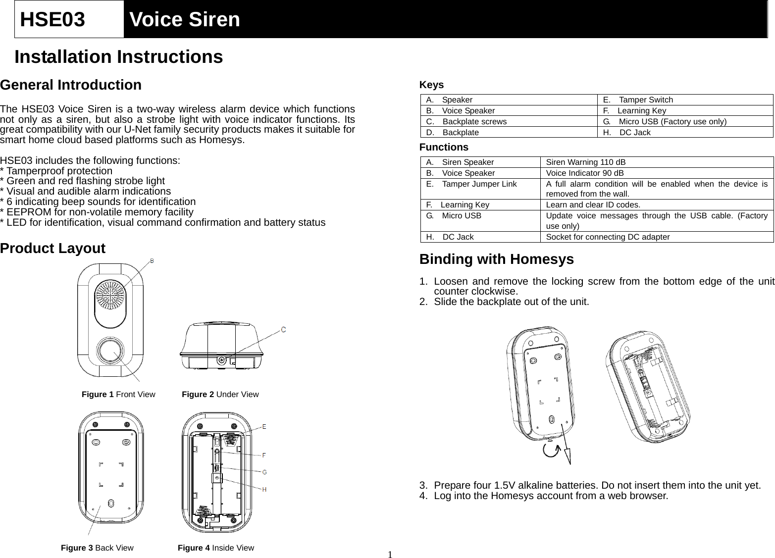  1HSE03  Voice Siren   Installation Instructions  General Introduction  The HSE03 Voice Siren is a two-way wireless alarm device which functions not only as a siren, but also a strobe light with voice indicator functions. Its great compatibility with our U-Net family security products makes it suitable for smart home cloud based platforms such as Homesys.    HSE03 includes the following functions: * Tamperproof protection * Green and red flashing strobe light * Visual and audible alarm indications * 6 indicating beep sounds for identification * EEPROM for non-volatile memory facility * LED for identification, visual command confirmation and battery status  Product Layout                Keys A.  Speaker E.  Tamper SwitchB.  Voice Speaker F.  Learning KeyC.  Backplate screws G.    Micro USB (Factory use only) D.  Backplate H.  DC JackFunctions A.    Siren Speaker  Siren Warning 110 dB B.    Voice Speaker  Voice Indicator 90 dB E.  Tamper Jumper Link  A full alarm condition will be enabled when the device is removed from the wall. F.    Learning Key  Learn and clear ID codes. G.  Micro USB  Update voice messages through the USB cable. (Factory use only) H.    DC Jack  Socket for connecting DC adapter  Binding with Homesys  1.  Loosen and remove the locking screw from the bottom edge of the unit counter clockwise. 2.  Slide the backplate out of the unit.             3.  Prepare four 1.5V alkaline batteries. Do not insert them into the unit yet. 4.  Log into the Homesys account from a web browser.     Figure 1 Front ViewFigure 4 Inside View Figure 2 Under View Figure 3 Back View 