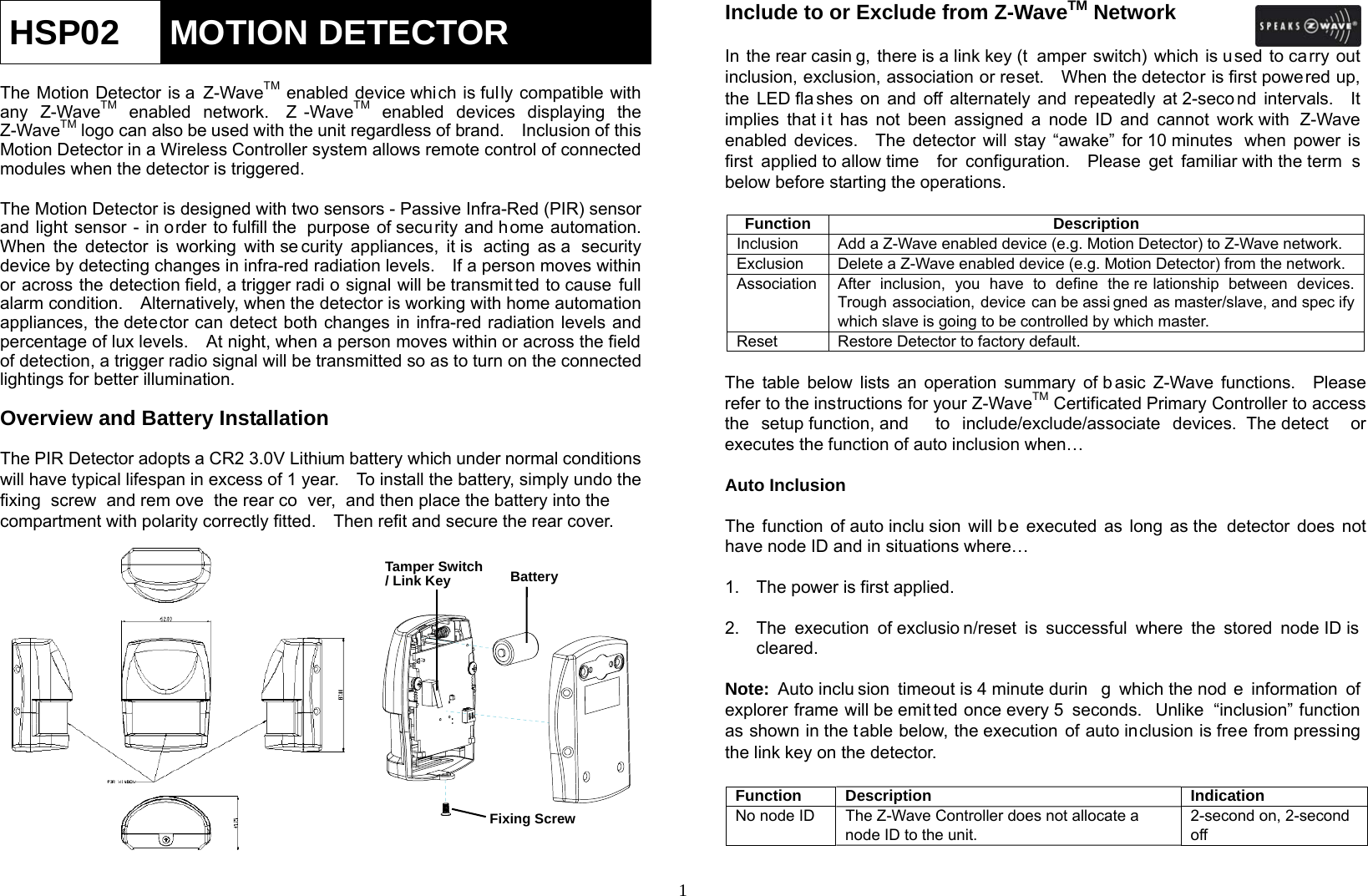  1HSP02  MOTION DETECTOR  The Motion Detector is a Z-WaveTM enabled device which is fully compatible with any Z-WaveTM enabled network.  Z -WaveTM enabled devices displaying the Z-WaveTM logo can also be used with the unit regardless of brand.    Inclusion of this Motion Detector in a Wireless Controller system allows remote control of connected modules when the detector is triggered.  The Motion Detector is designed with two sensors - Passive Infra-Red (PIR) sensor and light sensor - in order to fulfill the  purpose of security and home automation.   When the detector is working with se curity appliances, it is  acting as a  security device by detecting changes in infra-red radiation levels.    If a person moves within or across the detection field, a trigger radi o signal will be transmit ted to cause full alarm condition.    Alternatively, when the detector is working with home automation appliances, the detector can detect both changes in infra-red radiation levels and percentage of lux levels.    At night, when a person moves within or across the field of detection, a trigger radio signal will be transmitted so as to turn on the connected lightings for better illumination.  Overview and Battery Installation  The PIR Detector adopts a CR2 3.0V Lithium battery which under normal conditions will have typical lifespan in excess of 1 year.    To install the battery, simply undo the fixing screw and rem ove the rear co ver, and then place the battery into the  compartment with polarity correctly fitted.    Then refit and secure the rear cover.                Include to or Exclude from Z-WaveTM Network  In the rear casin g, there is a link key (t amper switch) which is used to carry out inclusion, exclusion, association or reset.    When the detector is first powered up, the LED fla shes on and off alternately and repeatedly at 2-seco nd intervals.  It implies that i t has not been assigned a node ID and cannot work with  Z-Wave enabled devices.  The detector will stay “awake” for 10 minutes  when power is first applied to allow time  for configuration.  Please get familiar with the term s below before starting the operations.  Function Description Inclusion   Add a Z-Wave enabled device (e.g. Motion Detector) to Z-Wave network. Exclusion   Delete a Z-Wave enabled device (e.g. Motion Detector) from the network. Association  After inclusion, you have to define the re lationship between devices. Trough association, device can be assi gned as master/slave, and spec ify which slave is going to be controlled by which master. Reset Restore Detector to factory default.  The table below lists an operation summary of b asic Z-Wave functions.  Please refer to the instructions for your Z-WaveTM Certificated Primary Controller to access the setup function, and  to include/exclude/associate devices.  The detect or executes the function of auto inclusion when…  Auto Inclusion  The function of auto inclu sion will b e executed as long as the  detector does not have node ID and in situations where…  1.  The power is first applied.  2.  The execution of exclusio n/reset is successful where the stored node ID is  cleared.  Note: Auto inclu sion timeout is 4 minute durin g which the nod e information of explorer frame will be emit ted once every 5  seconds.  Unlike “inclusion” function as shown in the table below, the execution of auto inclusion is free from pressing the link key on the detector.  Function Description Indication No node ID  The Z-Wave Controller does not allocate a node ID to the unit. 2-second on, 2-second off Tamper Switch / Link KeyBattery Fixing Screw