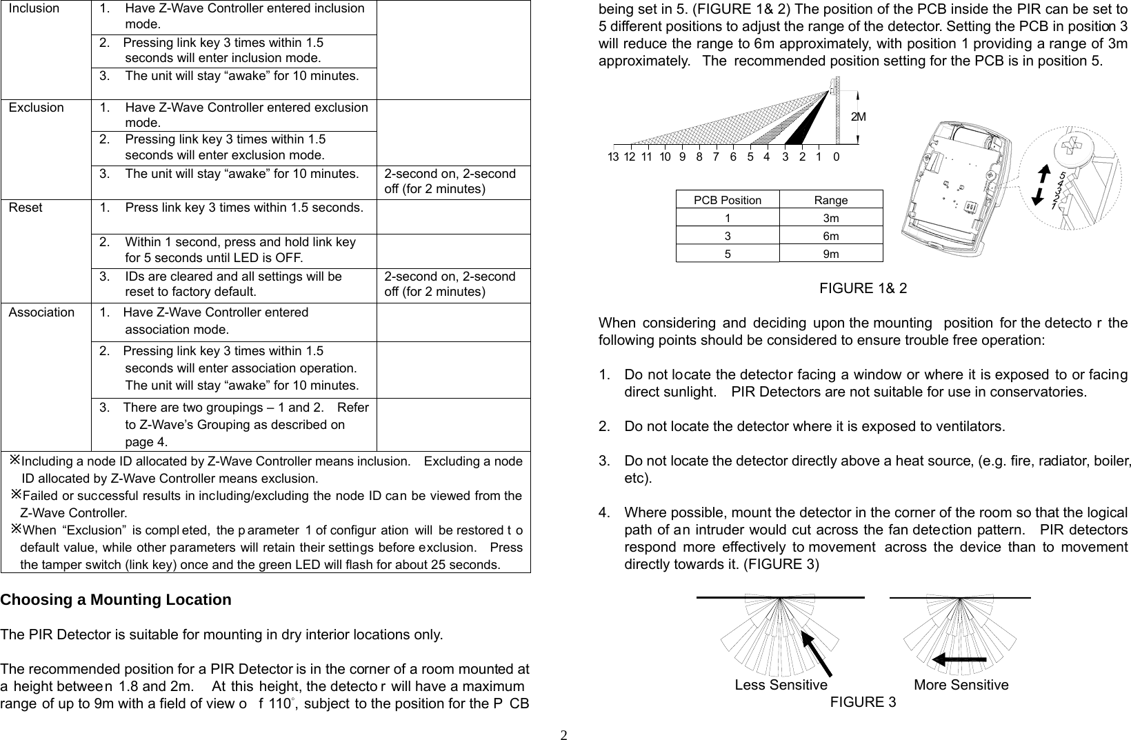  2Inclusion  1.  Have Z-Wave Controller entered inclusion mode.  2.    Pressing link key 3 times within 1.5 seconds will enter inclusion mode.     3.  The unit will stay “awake” for 10 minutes. Exclusion  1.  Have Z-Wave Controller entered exclusion mode.  2.  Pressing link key 3 times within 1.5 seconds will enter exclusion mode.     3.  The unit will stay “awake” for 10 minutes.  2-second on, 2-second off (for 2 minutes) Reset  1.  Press link key 3 times within 1.5 seconds.  2.  Within 1 second, press and hold link key for 5 seconds until LED is OFF.  3.  IDs are cleared and all settings will be reset to factory default. 2-second on, 2-second off (for 2 minutes) Association  1.    Have Z-Wave Controller entered association mode.  2.    Pressing link key 3 times within 1.5 seconds will enter association operation.   The unit will stay “awake” for 10 minutes.  3.    There are two groupings – 1 and 2.    Refer to Z-Wave’s Grouping as described on page 4.  ÚIncluding a node ID allocated by Z-Wave Controller means inclusion.    Excluding a nodeID allocated by Z-Wave Controller means exclusion. ÚFailed or successful results in including/excluding the node ID can be viewed from the Z-Wave Controller. ÚWhen “Exclusion” is compl eted, the p arameter 1 of configur ation will be restored t o default value, while other parameters will retain their settings before exclusion.    Press the tamper switch (link key) once and the green LED will flash for about 25 seconds. Choosing a Mounting Location  The PIR Detector is suitable for mounting in dry interior locations only.  The recommended position for a PIR Detector is in the corner of a room mounted at a height between 1.8 and 2m.   At this height, the detecto r will have a maximum  range of up to 9m with a field of view o f 110°, subject to the position for the P CB being set in 5. (FIGURE 1&amp; 2) The position of the PCB inside the PIR can be set to 5 different positions to adjust the range of the detector. Setting the PCB in position 3 will reduce the range to 6m approximately, with position 1 providing a range of 3m approximately.  The recommended position setting for the PCB is in position 5.        PCB Position  Range 1 3m 3 6m 5 9m  FIGURE 1&amp; 2  When considering and deciding upon the mounting  position for the detecto r the following points should be considered to ensure trouble free operation:  1.  Do not locate the detector facing a window or where it is exposed to or facing direct sunlight.    PIR Detectors are not suitable for use in conservatories.  2.  Do not locate the detector where it is exposed to ventilators.  3.  Do not locate the detector directly above a heat source, (e.g. fire, radiator, boiler, etc).  4.  Where possible, mount the detector in the corner of the room so that the logical path of an intruder would cut across the fan detection pattern.    PIR detectors respond more effectively to movement  across the device than to movement directly towards it. (FIGURE 3)                          Less Sensitive            More Sensitive FIGURE 3 123456789101112 0132M