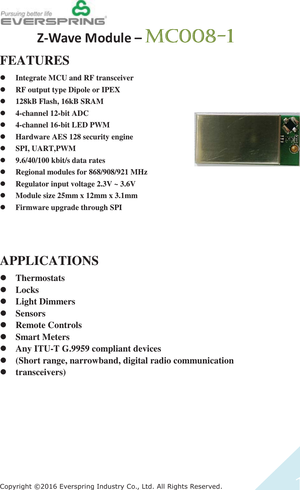 &amp;RS\ULJKW(YHUVSULQJ,QGXVWU\&amp;R/WG$OO5LJKWV5HVHUYHGͳͲtĂǀĞDŽĚƵůĞʹ/%/%/%/%FEATURES z Integrate MCU and RF transceiver z RF output type Dipole or IPEX z 128kB Flash, 16kB SRAM z 4-channel 12-bit ADC z 4-channel 16-bit LED PWM z Hardware AES 128 security engine z SPI, UART,PWM z 9.6/40/100 kbit/s data rates z Regional modules for 868/908/921 MHz z Regulator input voltage 2.3V ~ 3.6V z Module size 25mm x 12mm x 3.1mm z Firmware upgrade through SPI    APPLICATIONS z Thermostats z Locks z Light Dimmers z Sensors z Remote Controls z Smart Meters z Any ITU-T G.9959 compliant devices z (Short range, narrowband, digital radio communication z transceivers) 