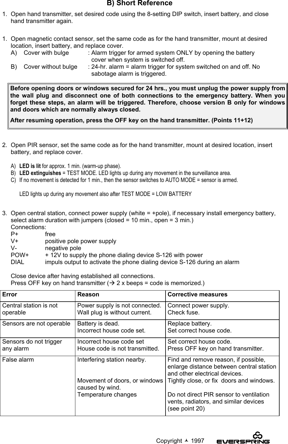                                                                                             Copyright  1997B) Short Reference1.  Open hand transmitter, set desired code using the 8-setting DIP switch, insert battery, and closehand transmitter again.1.  Open magnetic contact sensor, set the same code as for the hand transmitter, mount at desiredlocation, insert battery, and replace cover.A)  Cover with bulge : Alarm trigger for armed system ONLY by opening the battery  cover when system is switched off.B)  Cover without bulge : 24-hr. alarm = alarm trigger for system switched on and off. No  sabotage alarm is triggered.2.  Open PIR sensor, set the same code as for the hand transmitter, mount at desired location, insertbattery, and replace cover.A)  LED is lit for approx. 1 min. (warm-up phase).B) LED extinguishes = TEST MODE. LED lights up during any movement in the surveillance area.C) If no movement is detected for 1 min., then the sensor switches to AUTO MODE = sensor is armed.LED lights up during any movement also after TEST MODE = LOW BATTERY3.  Open central station, connect power supply (white = +pole), if necessary install emergency battery,select alarm duration with jumpers (closed = 10 min., open = 3 min.)Connections:P+ freeV+ positive pole power supplyV- negative polePOW+ + 12V to supply the phone dialing device S-126 with powerDIAL impuls output to activate the phone dialing device S-126 during an alarmClose device after having established all connections.Press OFF key on hand transmitter (Æ 2 x beeps = code is memorized.)Error Reason Corrective measuresCentral station is notoperablePower supply is not connected.Wall plug is without current.Connect power supply.Check fuse.Sensors are not operable Battery is dead.Incorrect house code set.Replace battery.Set correct house code.Sensors do not triggerany alarmIncorrect house code setHouse code is not transmitted.Set correct house code.Press OFF key on hand transmitter.False alarm Interfering station nearby.Movement of doors, or windowscaused by wind.Temperature changesFind and remove reason, if possible,enlarge distance between central stationand other electrical devices.Tightly close, or fix  doors and windows.Do not direct PIR sensor to ventilationvents, radiators, and similar devices(see point 20)Before opening doors or windows secured for 24 hrs., you must unplug the power supply fromthe wall plug and disconnect one of both connections to the emergency battery. When youforget these steps, an alarm will be triggered. Therefore, choose version B only for windowsand doors which are normally always closed.After resuming operation, press the OFF key on the hand transmitter. (Points 11+12)