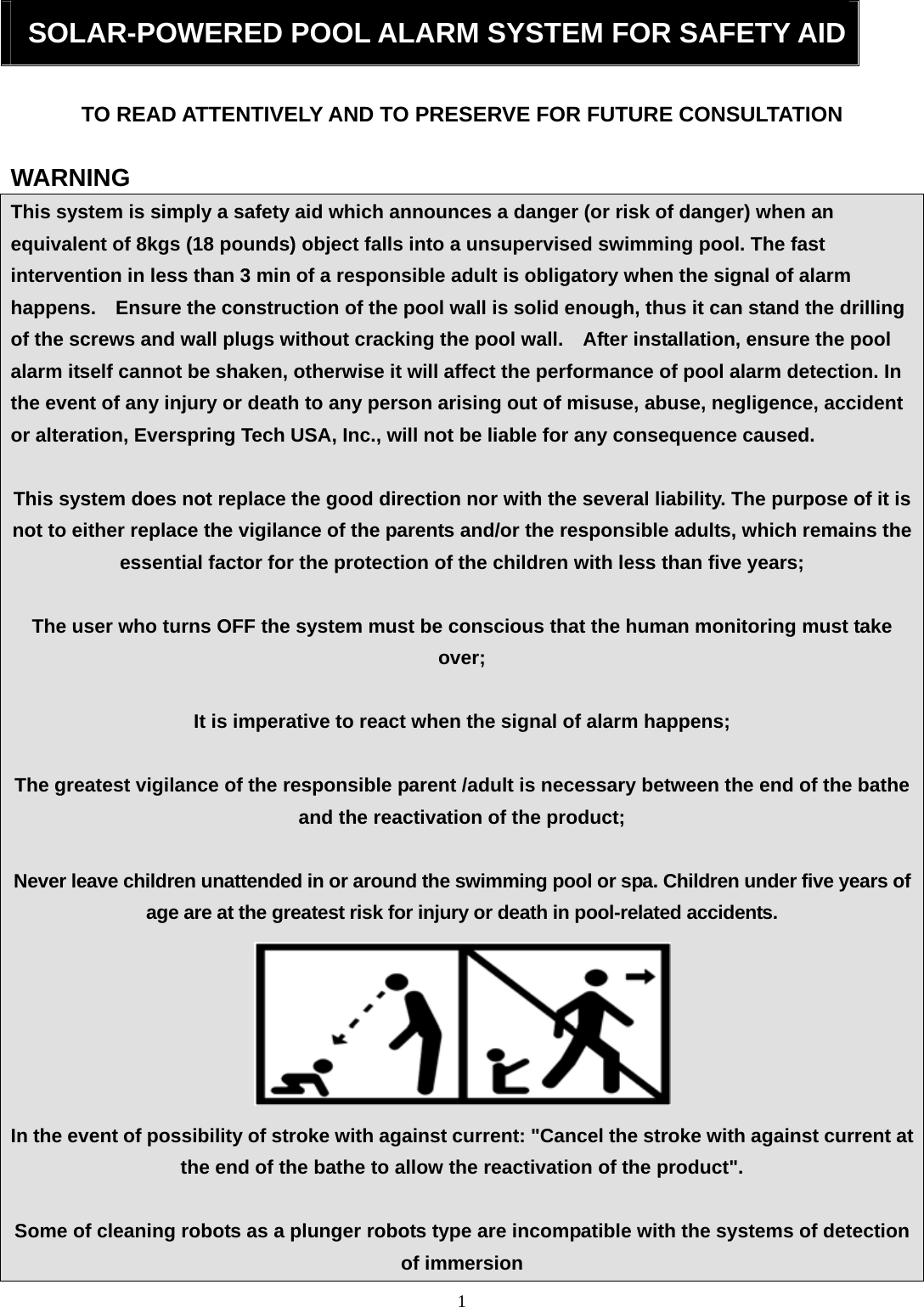 1   SOLAR-POWERED POOL ALARM SYSTEM FOR SAFETY AID TO READ ATTENTIVELY AND TO PRESERVE FOR FUTURE CONSULTATION  WARNING This system is simply a safety aid which announces a danger (or risk of danger) when an equivalent of 8kgs (18 pounds) object falls into a unsupervised swimming pool. The fast intervention in less than 3 min of a responsible adult is obligatory when the signal of alarm happens.    Ensure the construction of the pool wall is solid enough, thus it can stand the drilling of the screws and wall plugs without cracking the pool wall.    After installation, ensure the pool alarm itself cannot be shaken, otherwise it will affect the performance of pool alarm detection. In the event of any injury or death to any person arising out of misuse, abuse, negligence, accident or alteration, Everspring Tech USA, Inc., will not be liable for any consequence caused.  This system does not replace the good direction nor with the several liability. The purpose of it is not to either replace the vigilance of the parents and/or the responsible adults, which remains the essential factor for the protection of the children with less than five years;  The user who turns OFF the system must be conscious that the human monitoring must take over;  It is imperative to react when the signal of alarm happens;    The greatest vigilance of the responsible parent /adult is necessary between the end of the bathe and the reactivation of the product;  Never leave children unattended in or around the swimming pool or spa. Children under five years of age are at the greatest risk for injury or death in pool-related accidents.  In the event of possibility of stroke with against current: &quot;Cancel the stroke with against current at the end of the bathe to allow the reactivation of the product&quot;.  Some of cleaning robots as a plunger robots type are incompatible with the systems of detection of immersion 
