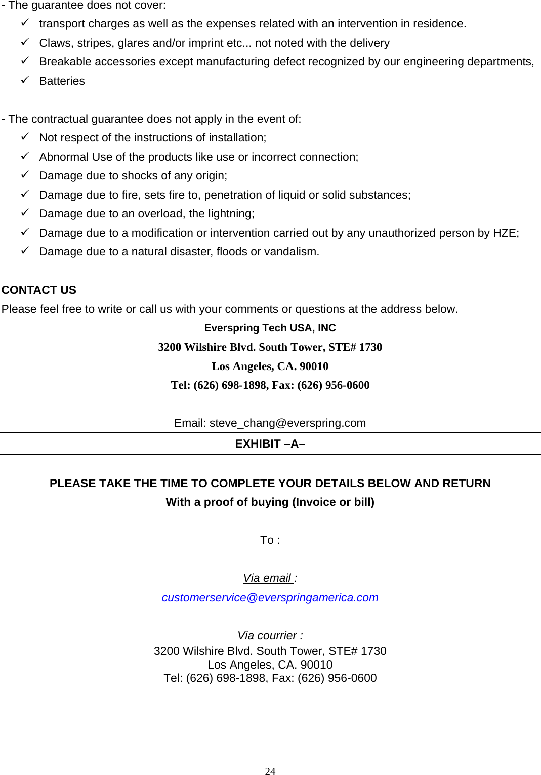24 - The guarantee does not cover:    transport charges as well as the expenses related with an intervention in residence.  Claws, stripes, glares and/or imprint etc... not noted with the delivery    Breakable accessories except manufacturing defect recognized by our engineering departments,  Batteries   - The contractual guarantee does not apply in the event of:  Not respect of the instructions of installation;    Abnormal Use of the products like use or incorrect connection;    Damage due to shocks of any origin;    Damage due to fire, sets fire to, penetration of liquid or solid substances;    Damage due to an overload, the lightning;  Damage due to a modification or intervention carried out by any unauthorized person by HZE;  Damage due to a natural disaster, floods or vandalism.  CONTACT US Please feel free to write or call us with your comments or questions at the address below.   Everspring Tech USA, INC 3200 Wilshire Blvd. South Tower, STE# 1730 Los Angeles, CA. 90010 Tel: (626) 698-1898, Fax: (626) 956-0600   Email: steve_chang@everspring.com EXHIBIT –A–  PLEASE TAKE THE TIME TO COMPLETE YOUR DETAILS BELOW AND RETURN With a proof of buying (Invoice or bill)    To :  Via email : customerservice@everspringamerica.com  Via courrier : 3200 Wilshire Blvd. South Tower, STE# 1730 Los Angeles, CA. 90010 Tel: (626) 698-1898, Fax: (626) 956-0600     