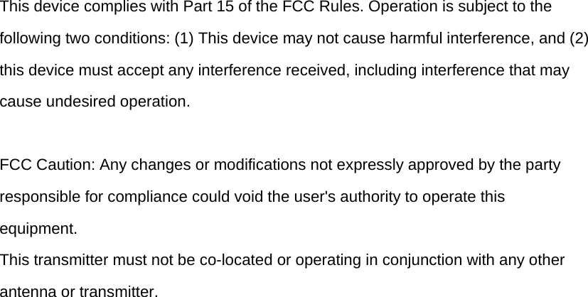 This device complies with Part 15 of the FCC Rules. Operation is subject to the following two conditions: (1) This device may not cause harmful interference, and (2) this device must accept any interference received, including interference that may cause undesired operation.  FCC Caution: Any changes or modifications not expressly approved by the party responsible for compliance could void the user&apos;s authority to operate this equipment. This transmitter must not be co-located or operating in conjunction with any other antenna or transmitter.  