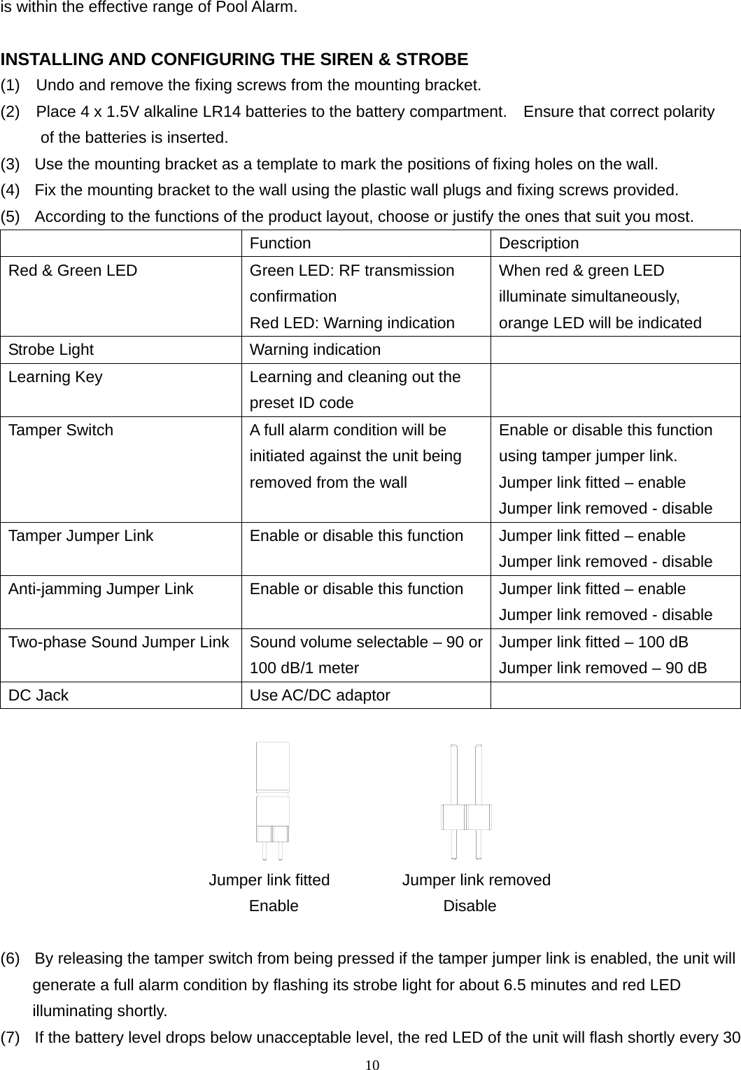 is within the effective range of Pool Alarm.  INSTALLING AND CONFIGURING THE SIREN &amp; STROBE (1)    Undo and remove the fixing screws from the mounting bracket. (2)    Place 4 x 1.5V alkaline LR14 batteries to the battery compartment.    Ensure that correct polarity      of the batteries is inserted. (3)   Use the mounting bracket as a template to mark the positions of fixing holes on the wall. (4)   Fix the mounting bracket to the wall using the plastic wall plugs and fixing screws provided. (5)   According to the functions of the product layout, choose or justify the ones that suit you most.    Function Description Red &amp; Green LED  Green LED: RF transmission confirmation Red LED: Warning indication When red &amp; green LED illuminate simultaneously, orange LED will be indicated Strobe Light  Warning indication   Learning Key  Learning and cleaning out the preset ID code  Tamper Switch  A full alarm condition will be initiated against the unit being removed from the wall Enable or disable this function using tamper jumper link. Jumper link fitted – enable Jumper link removed - disable Tamper Jumper Link  Enable or disable this function  Jumper link fitted – enable Jumper link removed - disable Anti-jamming Jumper Link  Enable or disable this function  Jumper link fitted – enable Jumper link removed - disable Two-phase Sound Jumper Link  Sound volume selectable – 90 or100 dB/1 meter Jumper link fitted – 100 dB Jumper link removed – 90 dB DC Jack  Use AC/DC adaptor                                                 Jumper link fitted         Jumper link removed                                Enable                  Disable  (6)   By releasing the tamper switch from being pressed if the tamper jumper link is enabled, the unit will   generate a full alarm condition by flashing its strobe light for about 6.5 minutes and red LED illuminating shortly. (7)   If the battery level drops below unacceptable level, the red LED of the unit will flash shortly every 30         10 