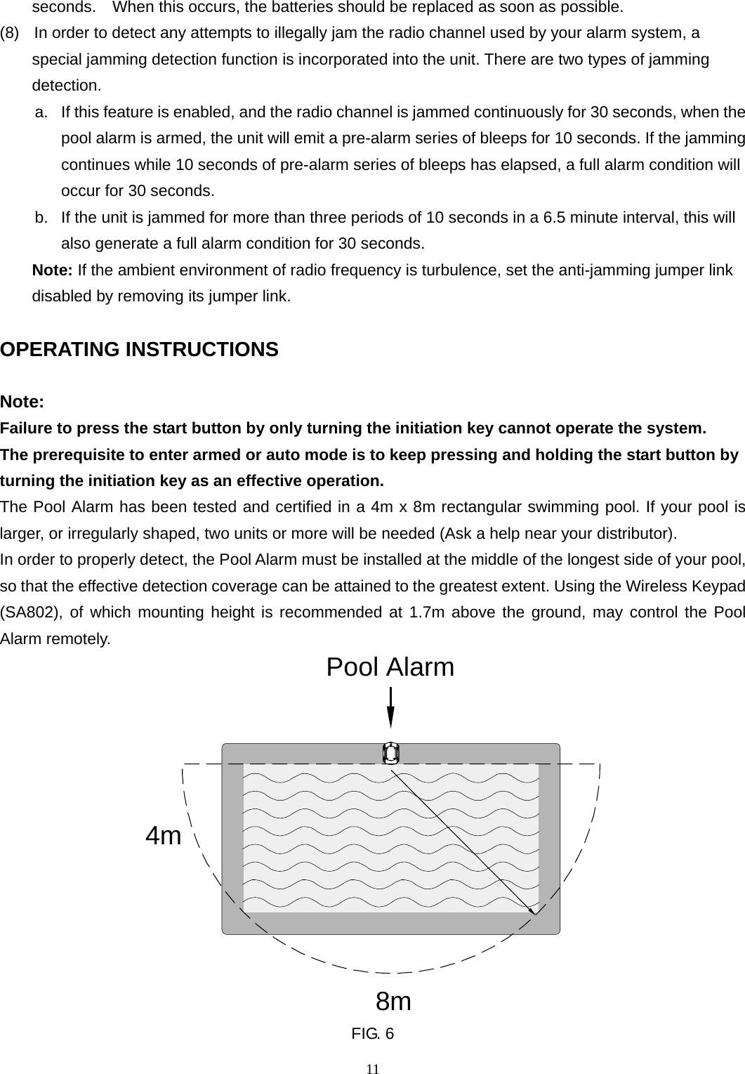 seconds.    When this occurs, the batteries should be replaced as soon as possible. (8)   In order to detect any attempts to illegally jam the radio channel used by your alarm system, a             special jamming detection function is incorporated into the unit. There are two types of jamming detection.  a.  If this feature is enabled, and the radio channel is jammed continuously for 30 seconds, when the pool alarm is armed, the unit will emit a pre-alarm series of bleeps for 10 seconds. If the jamming continues while 10 seconds of pre-alarm series of bleeps has elapsed, a full alarm condition will occur for 30 seconds. b.  If the unit is jammed for more than three periods of 10 seconds in a 6.5 minute interval, this will also generate a full alarm condition for 30 seconds.     Note: If the ambient environment of radio frequency is turbulence, set the anti-jamming jumper link disabled by removing its jumper link.  OPERATING INSTRUCTIONS  Note:  Failure to press the start button by only turning the initiation key cannot operate the system. The prerequisite to enter armed or auto mode is to keep pressing and holding the start button by turning the initiation key as an effective operation.     The Pool Alarm has been tested and certified in a 4m x 8m rectangular swimming pool. If your pool is larger, or irregularly shaped, two units or more will be needed (Ask a help near your distributor).   In order to properly detect, the Pool Alarm must be installed at the middle of the longest side of your pool, so that the effective detection coverage can be attained to the greatest extent. Using the Wireless Keypad (SA802), of which mounting height is recommended at 1.7m above the ground, may control the Pool Alarm remotely. 4m8mPool Alarm FIG. 6 11 