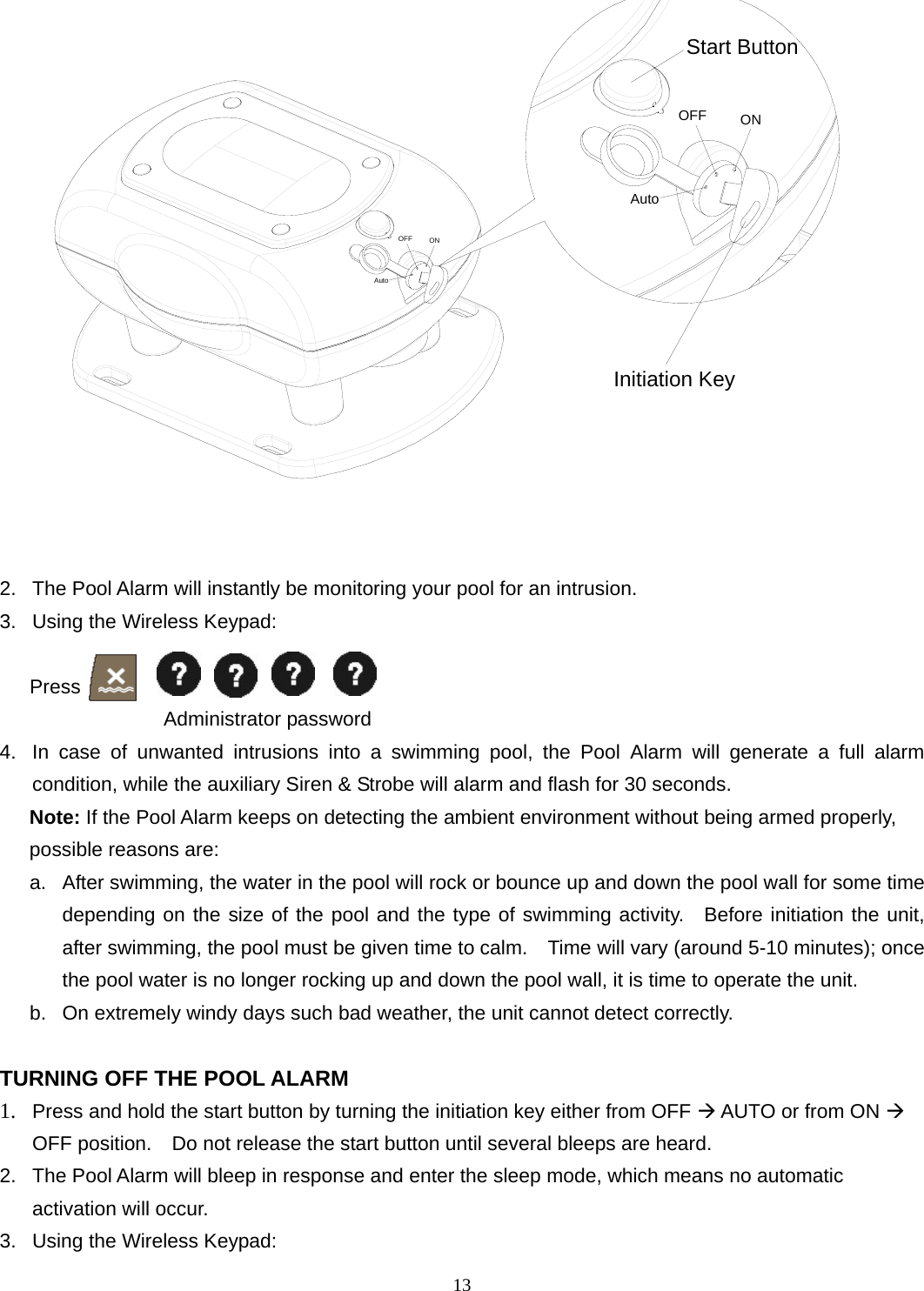 ONAutoOFFAutoOFF ONStart ButtonInitiation Key   2.  The Pool Alarm will instantly be monitoring your pool for an intrusion. 3.  Using the Wireless Keypad:     Press                              Administrator password 4.  In case of unwanted intrusions into a swimming pool, the Pool Alarm will generate a full alarm condition, while the auxiliary Siren &amp; Strobe will alarm and flash for 30 seconds.   Note: If the Pool Alarm keeps on detecting the ambient environment without being armed properly, possible reasons are: a.  After swimming, the water in the pool will rock or bounce up and down the pool wall for some time depending on the size of the pool and the type of swimming activity.  Before initiation the unit, after swimming, the pool must be given time to calm.    Time will vary (around 5-10 minutes); once the pool water is no longer rocking up and down the pool wall, it is time to operate the unit. b.  On extremely windy days such bad weather, the unit cannot detect correctly.  TURNING OFF THE POOL ALARM 1.  Press and hold the start button by turning the initiation key either from OFF  AUTO or from ON  OFF position.    Do not release the start button until several bleeps are heard. 2.  The Pool Alarm will bleep in response and enter the sleep mode, which means no automatic activation will occur. 3.  Using the Wireless Keypad: 13 