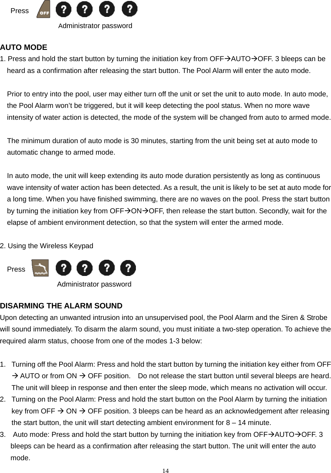  Press   14                Administrator password  AUTO MODE 1. Press and hold the start button by turning the initiation key from OFFAUTOOFF. 3 bleeps can be heard as a confirmation after releasing the start button. The Pool Alarm will enter the auto mode.  Prior to entry into the pool, user may either turn off the unit or set the unit to auto mode. In auto mode, the Pool Alarm won’t be triggered, but it will keep detecting the pool status. When no more wave intensity of water action is detected, the mode of the system will be changed from auto to armed mode.  The minimum duration of auto mode is 30 minutes, starting from the unit being set at auto mode to automatic change to armed mode.      In auto mode, the unit will keep extending its auto mode duration persistently as long as continuous wave intensity of water action has been detected. As a result, the unit is likely to be set at auto mode for a long time. When you have finished swimming, there are no waves on the pool. Press the start button by turning the initiation key from OFFONOFF, then release the start button. Secondly, wait for the elapse of ambient environment detection, so that the system will enter the armed mode.  2. Using the Wireless Keypad      Press   Administrator password   DISARMING THE ALARM SOUND   Upon detecting an unwanted intrusion into an unsupervised pool, the Pool Alarm and the Siren &amp; Strobe will sound immediately. To disarm the alarm sound, you must initiate a two-step operation. To achieve the required alarm status, choose from one of the modes 1-3 below:  1.  Turning off the Pool Alarm: Press and hold the start button by turning the initiation key either from OFF  AUTO or from ON  OFF position.    Do not release the start button until several bleeps are heard. The unit will bleep in response and then enter the sleep mode, which means no activation will occur. 2.  Turning on the Pool Alarm: Press and hold the start button on the Pool Alarm by turning the initiation key from OFF  ON  OFF position. 3 bleeps can be heard as an acknowledgement after releasing the start button, the unit will start detecting ambient environment for 8 – 14 minute.   3.    Auto mode: Press and hold the start button by turning the initiation key from OFFAUTOOFF. 3 bleeps can be heard as a confirmation after releasing the start button. The unit will enter the auto mode. 
